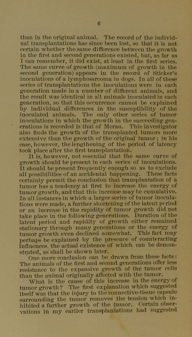 than in the original animal. The record of the individ- ual transplantations has since been lost, so that it is not certain whether the same difference between the growth in the first and second generations existed, but, as far as I can remember, it did exist, at least in the first series. The same curve of growth (maximum of growth in the second generation) appears in the record of Sticker’s inoculations of a lymphosarcoma in dogs. In all of these series of transplantations the inoculations were in each generation made in a number of different animals, and the result was identical in all animals inoculated in each generation, so that this occurrence cannot be explained by individual differences in the susceptibility of the inoculated animals. The only other series of tumor inoculations in which the growth in the succeeding gen- erations is recorded is that of Morau. This investigator also finds the growth of the transplanted tumors more extensive than the growth of the original tumor; in his case, however, the lengthening of the period of latency took place after the first transplantation. It is, however, not essential that the same curve of growth should be present in each series of inoculations. It should be present frequently enough so as to exclude all possibilities of an accidental happening. These facts certainly permit the conclusion that transplantation of a tumor has a tendency at first to increase the energy of tumor growth, and that this increase may be cumulative. In all instances in which a larger series of tumor inocula- tions were made, a further shortening of the latent p( riod or an increase in the rapidity of tumor growth did not take place in the following generations. Duration of the latent period and rapidity of growth either remained stationary through many generations or the energy of tumor growth even declined somewhat. This fact may perhaps be explained by the presence of counteracting influences, the actual existence of which can be demon- strated, as shall be shown later. One more conclusion can be drawn from these facts: The animals of the first and second generations otfer less resistance to the expansive growth of the tumor cells than the animal originally affected with the tumor. What is the cause of this increase in the energy of tumor growth? The first explanation which suggested itself was that the injury to the connective-tissue capsule surrounding the tumor removes the tension which in- hibited a further growth of the tumor. Certain obser- vations in my earlier transplantations had suggested