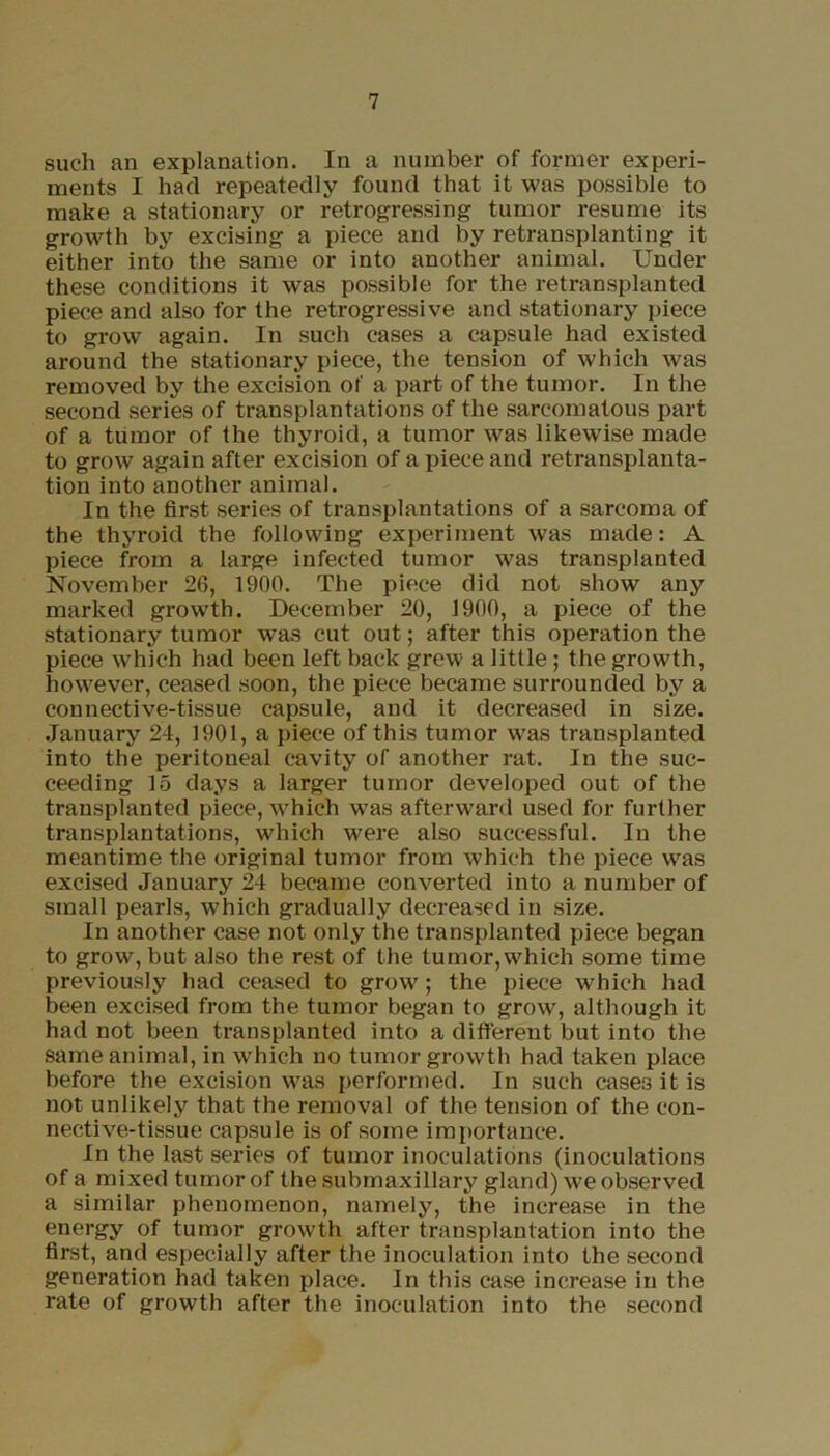 such an explanation. In a number of former experi- ments I had repeatedly found that it was possible to make a stationary or retrogressing tumor resume its growth by excising a piece and by retransplanting it either into the same or into another animal. Under these conditions it was possible for the retransplanted piece and also for the retrogressive and stationary piece to grow again. In such cases a capsule had existed around the stationary piece, the tension of which was removed by the excision of a part of the tumor. In the second series of transplantations of the sarcomatous part of a tumor of the thyroid, a tumor was likewise made to grow again after excision of a piece and retransplanta- tion into another animal. In the first series of transplantations of a sarcoma of the thyroid the following experiment was made: A piece from a large infected tumor was transplanted November 26, 1900. The piece did not show any marked growth. December 20, 1900, a piece of the stationary tumor was cut out; after this operation the piece which had been left back grew a little; the growth, however, ceased soon, the piece became surrounded by a connective-tissue capsule, and it decreased in size. January 24, 1901, a piece of this tumor was transplanted into the peritoneal cavity of another rat. In the suc- ceeding 15 days a larger tumor developed out of the transplanted piece, which was afterward used for further transplantations, which were also successful. In the meantime the original tumor from which the piece was excised January 24 became converted into a number of small pearls, which gradually decreased in size. In another case not only the transplanted piece began to grow, but also the rest of the tumor, which some time previously had ceased to grow; the piece which had been excised from the tumor began to grow, although it had not been transplanted into a different but into the same animal, in which no tumor growth had taken place before the excision was performed. In such cases it is not unlikely that the removal of the tension of the con- nective-tissue capsule is of some importance. In the last series of tumor inoculations (inoculations of a mixed tumor of the submaxillary gland) we observed a similar phenomenon, namely, the increase in the energy of tumor growth after transplantation into the first, and especially after the inoculation into the second generation had taken place. In this case increase in the rate of growth after the inoculation into the second