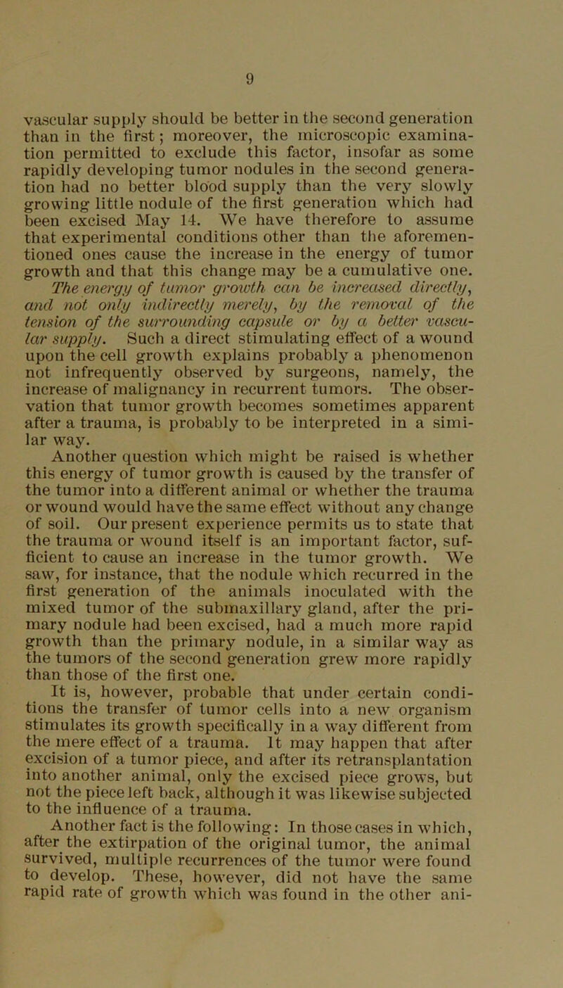 vascular supply should be better in the second generation than in the first; moreover, the microscopic examina- tion permitted to exclude this factor, insofar as some rapidly developing tumor nodules in the second genera- tion had no better blood supply than the very slowly growing little nodule of the first generation which had been excised May 14. We have therefore to assume that experimental conditions other than the aforemen- tioned ones cause the increase in the energy of tumor growth and that this change may be a cumulative one. The energy of tumor growth can be increased directly, and not only indirectly merely, by the removal of the tension of the surrounding capsule or by a better vascu- lar supply. Such a direct stimulating effect of a wound upon the cell growth explains probably a phenomenon not infrequently observed by surgeons, namely, the increase of malignancy in recurrent tumors. The obser- vation that tumor growth becomes sometimes apparent after a trauma, is probably to be interpreted in a simi- lar way. Another question which might be raised is whether this energy of tumor growth is caused by the transfer of the tumor into a different animal or whether the trauma or wound would have the same effect without any change of soil. Our present experience permits us to state that the trauma or wound itself is an important factor, suf- ficient to cause an increase in the tumor growth. We saw, for instance, that the nodule which recurred in the first generation of the animals inoculated with the mixed tumor of the submaxillary gland, after the pri- mary nodule had been excised, had a much more rapid growth than the primary nodule, in a similar way as the tumors of the second generation grew more rapidly than those of the first one. It is, however, probable that under certain condi- tions the transfer of tumor cells into a new organism stimulates its growth specifically in a way different from the mere effect of a trauma. It may happen that after excision of a tumor piece, and after its retransplantation into another animal, only the excised piece grows, but not the piece left back, although it was likewise subjected to the influence of a trauma. Another fact is the following: In those cases in which, after the extirpation of the original tumor, the animal survived, multiple recurrences of the tumor were found to develop. These, however, did not have the same rapid rate of growth which was found in the other ani-