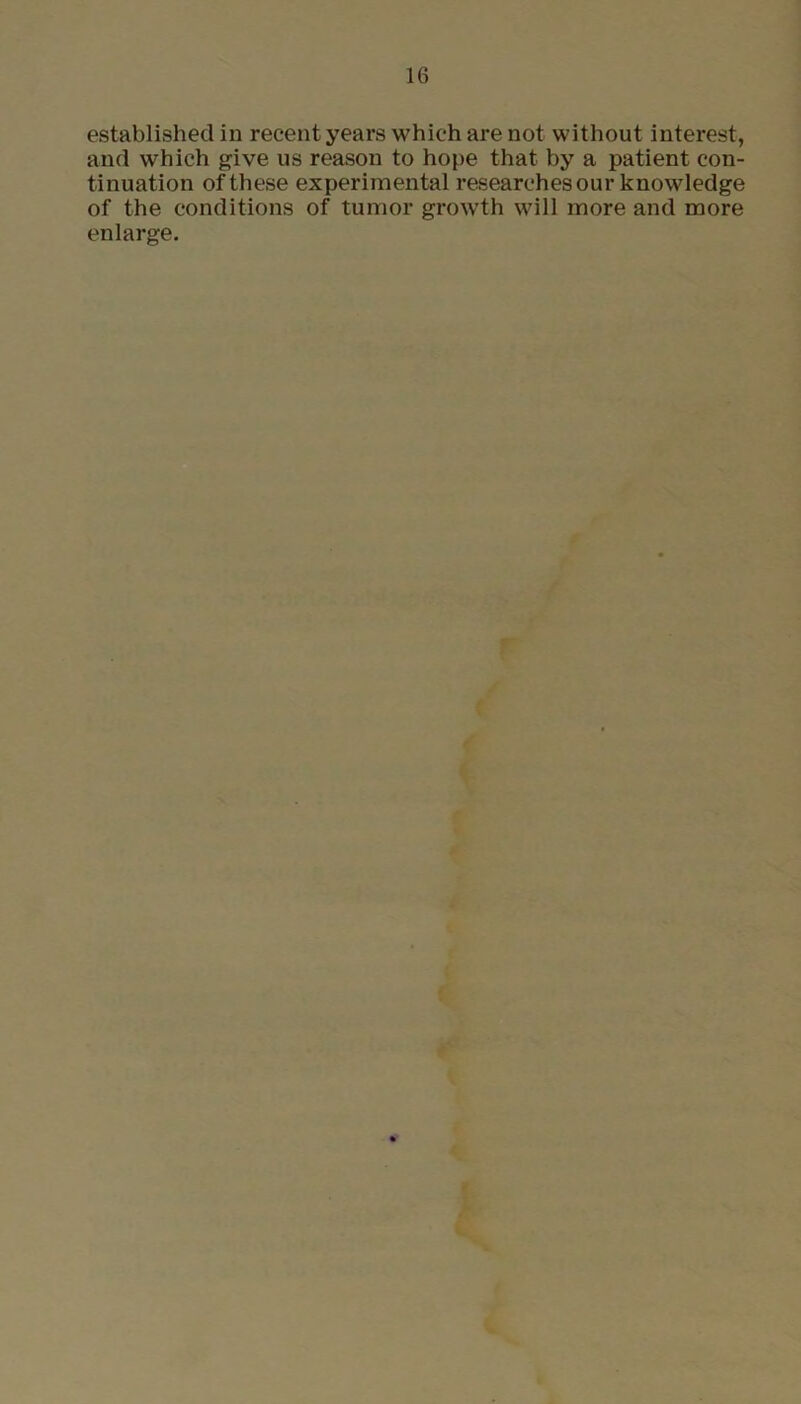established in recent years which are not without interest, and which give us reason to hope that by a patient con- tinuation of these experimental researches our knowledge of the conditions of tumor growth will more and more enlarge.
