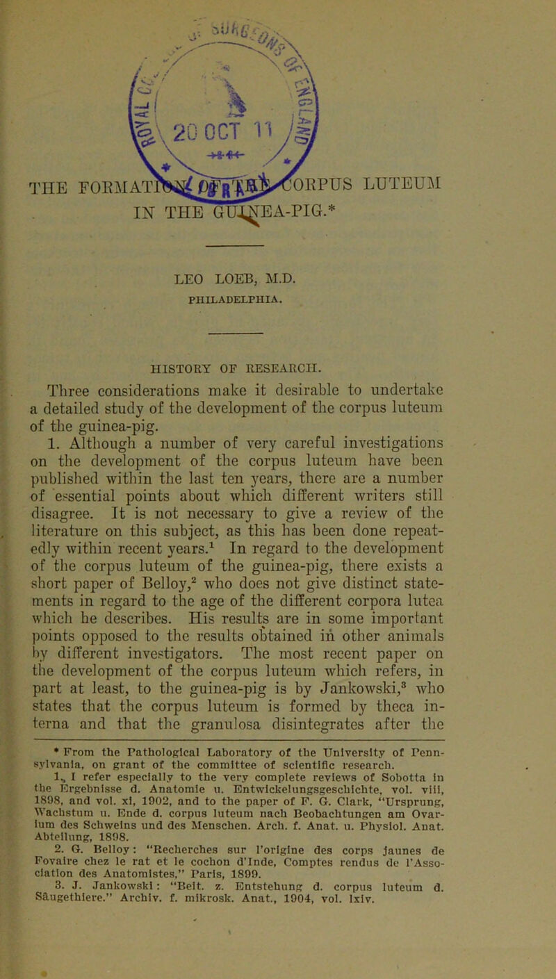 LEO LOEB, M.D. PHILADELPHIA. HISTORY OF RESEARCH. Three considerations make it desirable to undertake a detailed study of the development of the corpus luteum of the guinea-pig. 1. Although a number of very careful investigations on the development of the corpus luteum have been published within the last ten years, there are a number of essential points about which different writers still disagree. It is not necessary to give a review of the literature on this subject, as this has been done repeat- edly within recent years.1 In regard to the development of the corpus luteum of the guinea-pig, there exists a short paper of Belloy,2 who does not give distinct state- ments in regard to the age of the different corpora lutea which he describes. His results are in some important points opposed to the results obtained in other animals by different investigators. The most recent paper on the development of the corpus luteum which refers, in part at least, to the guinea-pig is by Jankowski,3 who states that the corpus luteum is formed by theca in- terna and that the granulosa disintegrates after the * From the Pathological Laboratory of the University of Penn- sylvania, on grant of the committee of scientific research. 1., I refer especially to the very complete reviews of Sobotta in the Ergebnlsse d. Anatomle u. Entwickelungsgesclilchte, vol. viii, 1898, and vol. xl, 1902, and to the paper of F. G. Clark, “Ursprung, Wachstum u. Ende d. corpus luteum nach Beobaclitungen am Ovar- ium des Schweins und des Menschen. Arch. f. Anat. u. Physiol. Anat. Abtellung, 1898. 2. G. Belloy: “Recherches sur l’origine des corps jaunes de Fovalre chez le rat et le cochon d'Inde, Comptes rendus de l’Asso- ciation des Anatomistes,” Paris, 1899. 3. J. Jankowski: “Belt. z. Entstehung d. corpus luteum d. S9.ugethiere.” Archiv. f. mikrosk. Anat., 1904, vol. lxiv. \