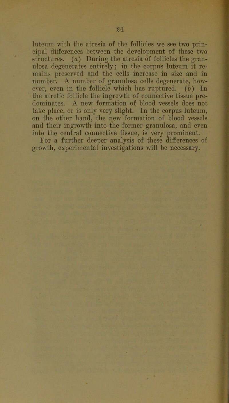 luteum with the atresia of the follicles we see two prin- cipal differences between the development of these two structures, (a) During the atresia of follicles the gran- ulosa degenerates entirely; in the corpus luteum it re- mains preserved and the cells increase in size and in number. A number of granulosa cells degenerate, how- ever, even in the follicle which has ruptured, (b) In the atretic follicle the ingrowth of connective tissue pre- dominates. A new formation of blood vessels does not take place, or is only very slight. In the corpus luteum, on the other hand, the new formation of blood vessels and their ingrowth into the former granulosa, and even into the central connective tissue, is very prominent. For a further deeper analysis of these differences of growth, experimental investigations will be necessary.