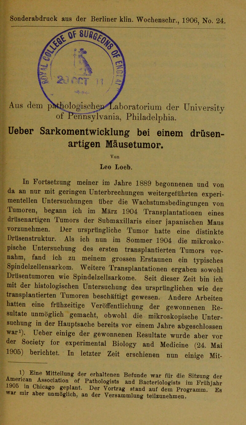 Aus dei )ratorium der University j - Philadelphia. Ueber Sarkomentwicklung bei einem drüsen- artigen Mäusetumor. In Fortsetzung meiner im Jahre 1889 begonnenen und von da an nur mit geringen Unterbrechungen weitergetührten experi- mentellen Untersuchungen Uber die Wachstumsbedingungen von Tumoren, begann ich im März 1904 Transplantationen eines driisenartigen lumors der Submaxillaris einer japanischen Maus vorzunehmen. Der ursprüngliche Tumor hatte eine distinkte Drüsenstruktur. Als ich nun im Sommer 1904 die mikrosko' pische Untersuchung des ersten transplantierten Tumors vor- nahm, fand ich zu meinem grossen Erstaunen ein typisches Spindelzellensarkom. Weitere Transplantationen ergaben sowohl DrUsentumoren wie Spindelzellsarkome. Seit dieser Zeit bin ich mit der histologischen Untersuchung des ursprünglichen wie der transplantierten Tumoren beschäftigt gewesen. Andere Arbeiten hatten eine frühzeitige Veröffentlichung der gewonnenen Re- sultate unmöglich gemacht, obwohl die mikroskopische Unter- suchung in der Hauptsache bereits vor einem Jahre abgeschlossen war1). Ueber einige der gewonnenen Resultate wurde aber vor der Society for experimental Biology and Medicine (24. Mai 1905) berichtet. In letzter Zeit erschienen nun einige Mit- Von Leo Loeb.