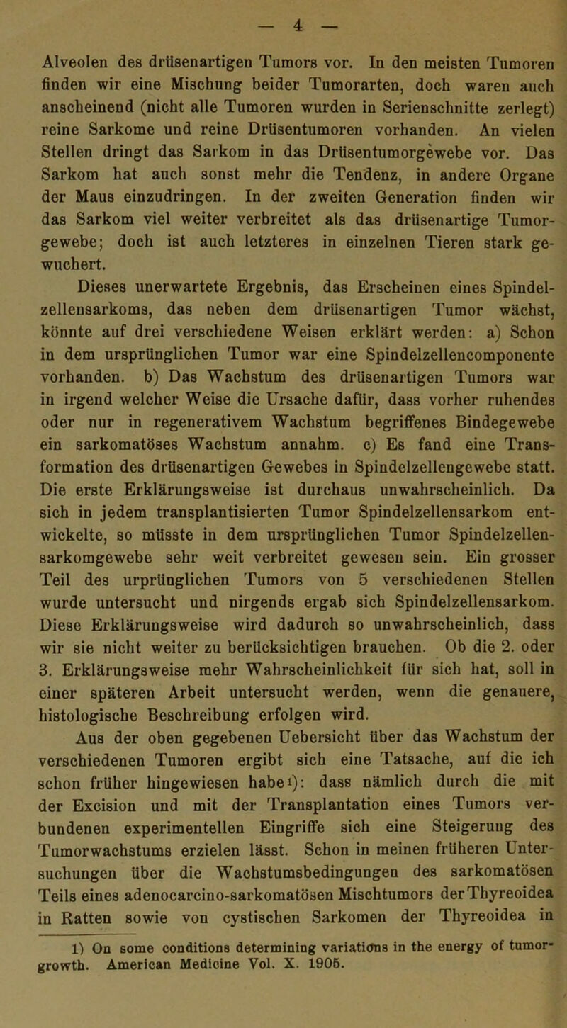 Alveolen des drUsenartigen Tumors vor. In den meisten Tumoren finden wir eine Mischung beider Tumorarten, doch waren auch anscheinend (nicht alle Tumoren wurden in Serienschnitte zerlegt) reine Sarkome und reine Drlisentumoren vorhanden. An vielen Stellen dringt das Sarkom in das Drüsentumorgewebe vor. Das Sarkom hat auch sonst mehr die Tendenz, in andere Organe der Maus einzudringen. In der zweiten Generation finden wir das Sarkom viel weiter verbreitet als das drüsenartige Tumor- gewebe; doch ist auch letzteres in einzelnen Tieren stark ge- wuchert. Dieses unerwartete Ergebnis, das Erscheinen eines Spindel- zellensarkoms, das neben dem drUsenartigen Tumor wächst, könnte auf drei verschiedene Weisen erklärt werden: a) Schon in dem ursprünglichen Tumor war eine Spindelzellencomponente vorhanden, b) Das Wachstum des drüsenartigen Tumors war in irgend welcher Weise die Ursache dafür, dass vorher ruhendes oder nur in regenerativem Wachstum begriffenes Bindegewebe ein sarkomatöses Wachstum annahm, c) Es fand eine Trans- formation des drUsenartigen Gewebes in Spindelzellengewebe statt. Die erste Erklärungsweise ist durchaus unwahrscheinlich. Da sich in jedem transplantisierten Tumor Spindelzellensarkom ent- wickelte, so müsste in dem ursprünglichen Tumor Spindelzellen- sarkomgewebe sehr weit verbreitet gewesen sein. Ein grosser Teil des urprünglichen Tumors von 5 verschiedenen Stellen wurde untersucht und nirgends ergab sich Spindelzellensarkom. Diese Erklärungsweise wird dadurch so unwahrscheinlich, dass wir sie nicht weiter zu berücksichtigen brauchen. Ob die 2. oder 3. Erklärungsweise mehr Wahrscheinlichkeit für sich hat, soll in einer späteren Arbeit untersucht werden, wenn die genauere, histologische Beschreibung erfolgen wird. Aus der oben gegebenen Uebersicht Uber das Wachstum der verschiedenen Tumoren ergibt sich eine Tatsache, auf die ich schon früher hingewiesen habei): dass nämlich durch die mit der Excision und mit der Transplantation eines Tumors ver- bundenen experimentellen Eingriffe sich eine Steigerung des Tumorwachstums erzielen lässt. Schon in meinen früheren Unter- suchungen über die Wachstumsbedingungen des sarkomatösen Teils eines adenocarcino-sarkomatösen Mischtumors der Thyreoidea in Ratten sowie von cystischen Sarkomen der Thyreoidea in 1) On Borne conditiona determining variaticms in the energy of tumor- growth. American Medicine Vol. X. 1905.