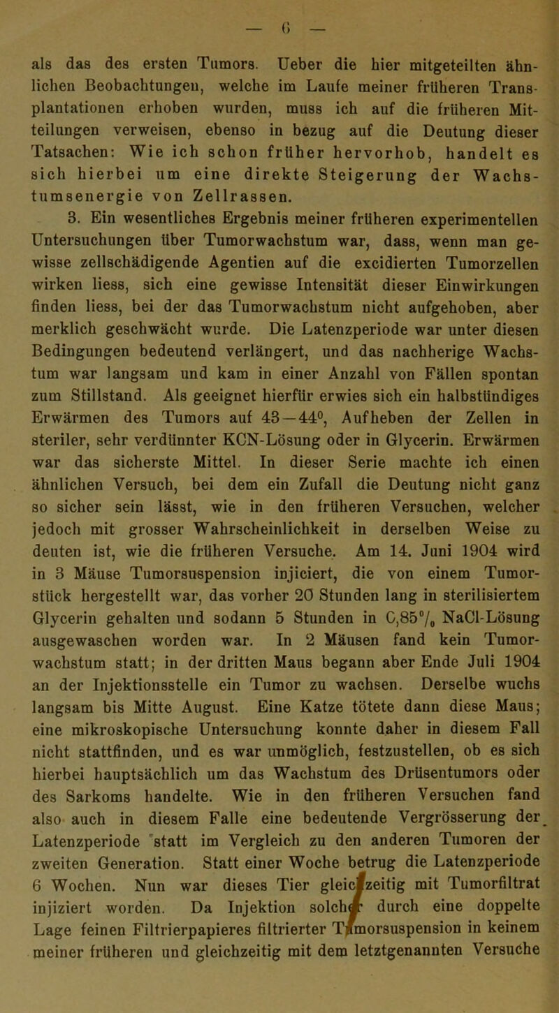 als das des ersten Tumors. Ueber die hier mitgeteilten ähn- lichen Beobachtungen, welche im Laufe meiner früheren Trans- plantationen erhoben wurden, muss ich auf die früheren Mit- teilungen verweisen, ebenso in bezug auf die Deutung dieser Tatsachen: Wie ich schon früher hervorhob, handelt es sich hierbei um eine direkte Steigerung der Wachs- tumsenergie von Zellrassen. 3. Ein wesentliches Ergebnis meiner früheren experimentellen Untersuchungen Uber Tumorwachstum war, dass, wenn man ge- wisse zellschädigende Agentien auf die excidierten Tumorzellen wirken Hess, sich eine gewisse Intensität dieser Einwirkungen finden liess, bei der das Tumorwachstum nicht aufgehoben, aber merklich geschwächt wurde. Die Latenzperiode war unter diesen Bedingungen bedeutend verlängert, und das nachherige Wachs- tum war langsam und kam in einer Anzahl von Fällen spontan zum Stillstand. Als geeignet hierfür erwies sich ein halbstündiges Erwärmen des Tumors auf 43 — 44°, Aufheben der Zellen in steriler, sehr verdünnter KCN-Lösung oder in Glycerin. Erwärmen war das sicherste Mittel. In dieser Serie machte ich einen ähnlichen Versuch, bei dem ein Zufall die Deutung nicht ganz so sicher sein lässt, wie in den früheren Versuchen, welcher jedoch mit grosser Wahrscheinlichkeit in derselben Weise zu deuten ist, wie die früheren Versuche. Am 14. Juni 1904 wird in 3 Mäuse Tumorsuspension injiciert, die von einem Tumor- stiick hergestellt war, das vorher 20 Stunden lang in sterilisiertem Glycerin gehalten und sodann 5 Stunden in 0,85% NaCl-Lösung ausgewaschen worden war. In 2 Mäusen fand kein Tumor- wachstum statt; in der dritten Maus begann aber Ende Juli 1904 an der Injektionsstelle ein Tumor zu wachsen. Derselbe wuchs langsam bis Mitte August. Eine Katze tötete dann diese Maus; eine mikroskopische Untersuchung konnte daher in diesem Fall nicht stattfinden, und es war unmöglich, festzustellen, ob es sich hierbei hauptsächlich um das Wachstum des Drüsentumors oder des Sarkoms handelte. Wie in den früheren Versuchen fand also auch in diesem Falle eine bedeutende Vergrösserung der^ Latenzperiode statt im Vergleich zu den anderen Tumoren der zweiten Generation. Statt einer Woche betrug die Latenzperiode 6 Wochen. Nun war dieses Tier gleichzeitig mit Tumorfiltrat injiziert worden. Da Injektion solch« durch eine doppelte Lage feinen Filtrierpapieres filtrierter Tjfmorsuspension in keinem meiner früheren und gleichzeitig mit dem letztgenannten Versuche