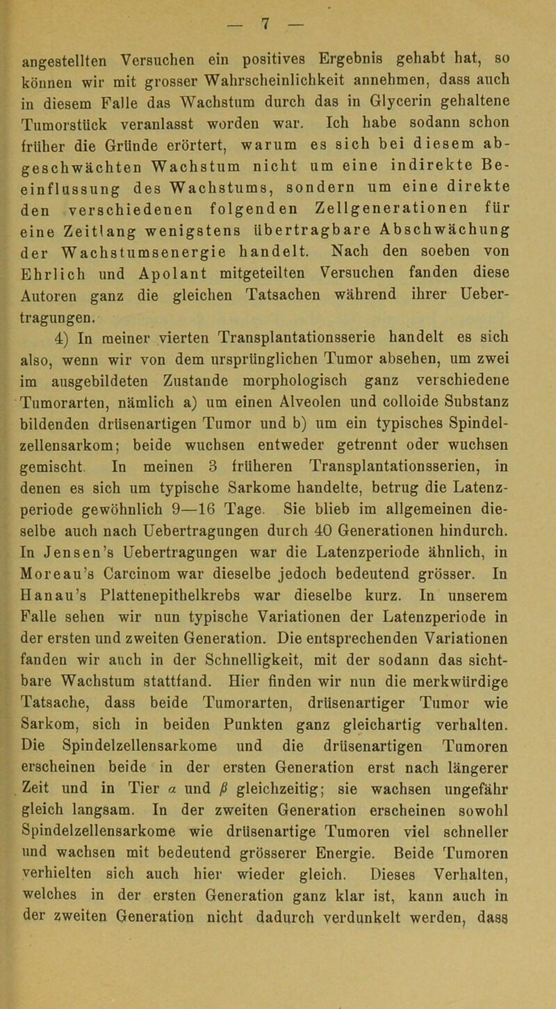 angestellten Versuchen ein positives Ergebnis gehabt hat, so können wir mit grosser Wahrscheinlichkeit annehmen, dass auch in diesem Falle das Wachstum durch das in Glycerin gehaltene Tumorstlick veranlasst worden war. Ich habe sodann schon früher die Gründe erörtert, warum es sich bei diesem ab- geschwächten Wachstum nicht um eine indirekte Be- einflussung des Wachstums, sondern um eine direkte den verschiedenen folgenden Zellgenerationen für eine Zeitlang wenigstens übertragbare Abschwächung der Wachstumsenergie handelt. Nach den soeben von Ehrlich und Apolant mitgeteilten Versuchen fanden diese Autoren ganz die gleichen Tatsachen während ihrer Ueber- tragungen. 4) In meiner vierten Transplantationsserie handelt es sich also, wenn wir von dem ursprünglichen Tumor absehen, um zwei im ausgebildeten Zustande morphologisch ganz verschiedene Tumorarten, nämlich a) um einen Alveolen und colloide Substanz bildenden driisenartigen Tumor und b) um ein typisches Spindel- zellensarkom; beide wuchsen entweder getrennt oder wuchsen gemischt. In meinen 3 früheren Transplantationsserien, in denen es sich um typische Sarkome handelte, betrug die Latenz- periode gewöhnlich 9—16 Tage. Sie blieb im allgemeinen die- selbe auch nach Uebertragungen durch 40 Generationen hindurch. In Jensen’s Uebertragungen war die Latenzperiode ähnlich, in Moreau’s Carcinom war dieselbe jedoch bedeutend grösser. In Hanau’s Plattenepithelkrebs war dieselbe kurz. In unserem Falle sehen wir nun typische Variationen der Latenzperiode in der ersten und zweiten Generation. Die entsprechenden Variationen fanden wir auch in der Schnelligkeit, mit der sodann das sicht- bare Wachstum stattfand. Hier finden wir nun die merkwürdige Tatsache, dass beide Tumorarten, drüsenartiger Tumor wie Sarkom, sich in beiden Punkten ganz gleichartig verhalten. Die Spindelzellensarkome und die drüsenartigen Tumoren erscheinen beide in der ersten Generation erst nach längerer Zeit und in Tier a und ß gleichzeitig; sie wachsen ungefähr gleich langsam. In der zweiten Generation erscheinen sowohl Spindelzellensarkome wie drüsenartige Tumoren viel schneller und wachsen mit bedeutend grösserer Energie. Beide Tumoren verhielten sich auch hier wieder gleich. Dieses Verhalten, welches in der ersten Generation ganz klar ist, kann auch in der zweiten Generation nicht dadurch verdunkelt werden, dass