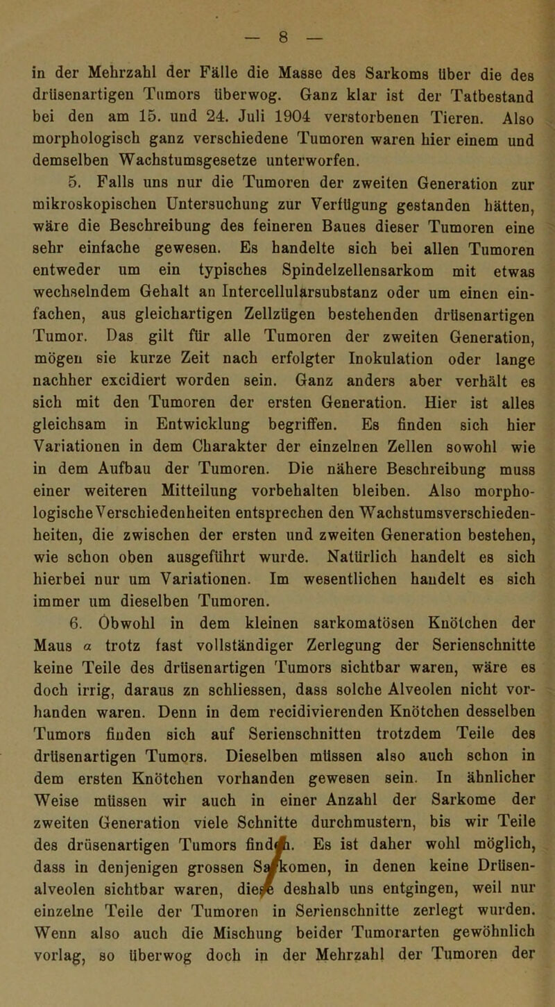 in der Mehrzahl der Fälle die Masse des Sarkoms Uber die des drüsenartigeu Tumors überwog. Ganz klar ist der Tatbestand bei den am 15. und 24. Juli 1904 verstorbenen Tieren. Also morphologisch ganz verschiedene Tumoren waren hier einem und demselben Wachstumsgesetze unterworfen. 5. Falls uns nur die Tumoren der zweiten Generation zur mikroskopischen Untersuchung zur Verfügung gestanden hätten, wäre die Beschreibung des feineren Baues dieser Tumoren eine sehr einfache gewesen. Es handelte sich bei allen Tumoren entweder um ein typisches Spindelzellensarkom mit etwas wechselndem Gehalt an Intercellularsubstanz oder um einen ein- fachen, aus gleichartigen Zellzügen bestehenden drüsenartigen Tumor. Das gilt für alle Tumoren der zweiten Generation, mögen sie kurze Zeit nach erfolgter Inokulation oder lange nachher excidiert worden sein. Ganz anders aber verhält es sich mit den Tumoren der ersten Generation. Hier ist alles gleichsam in Entwicklung begriffen. Es finden sich hier Variationen in dem Charakter der einzelnen Zellen sowohl wie in dem Aufbau der Tumoren. Die nähere Beschreibung muss einer weiteren Mitteilung Vorbehalten bleiben. Also morpho- logische Verschiedenheiten entsprechen den Wachstumsverschieden- heiten, die zwischen der ersten und zweiten Generation bestehen, wie schon oben ausgeführt wurde. Natürlich handelt es sich hierbei nur um Variationen. Im wesentlichen handelt es sich immer um dieselben Tumoren. 6. Obwohl in dem kleinen sarkomatösen Knötchen der Maus a trotz fast vollständiger Zerlegung der Serienschnitte keine Teile des drüsenartigen Tumors sichtbar waren, wäre es doch irrig, daraus zn schliessen, dass solche Alveolen nicht vor- handen waren. Denn in dem recidivierenden Knötchen desselben Tumors finden sich auf Serienschnitteu trotzdem Teile des drüsenartigen Tumors. Dieselben müssen also auch schon in dem ersten Knötchen vorhanden gewesen sein. In ähnlicher Weise müssen wir auch in einer Anzahl der Sarkome der zweiten Generation viele Schnitte durchmustern, bis wir Teile des drüsenartigen Tumors findA. Es ist daher wohl möglich, dass in denjenigen grossen S^komen, in denen keine Drüsen- alveolen sichtbar waren, die^ deshalb uns entgingen, weil nur einzelne Teile der Tumoren in Serienschnitte zerlegt wurden. Wenn also auch die Mischung beider Tumorarten gewöhnlich vorlag, so Uberwog doch in der Mehrzahl der Tumoren der