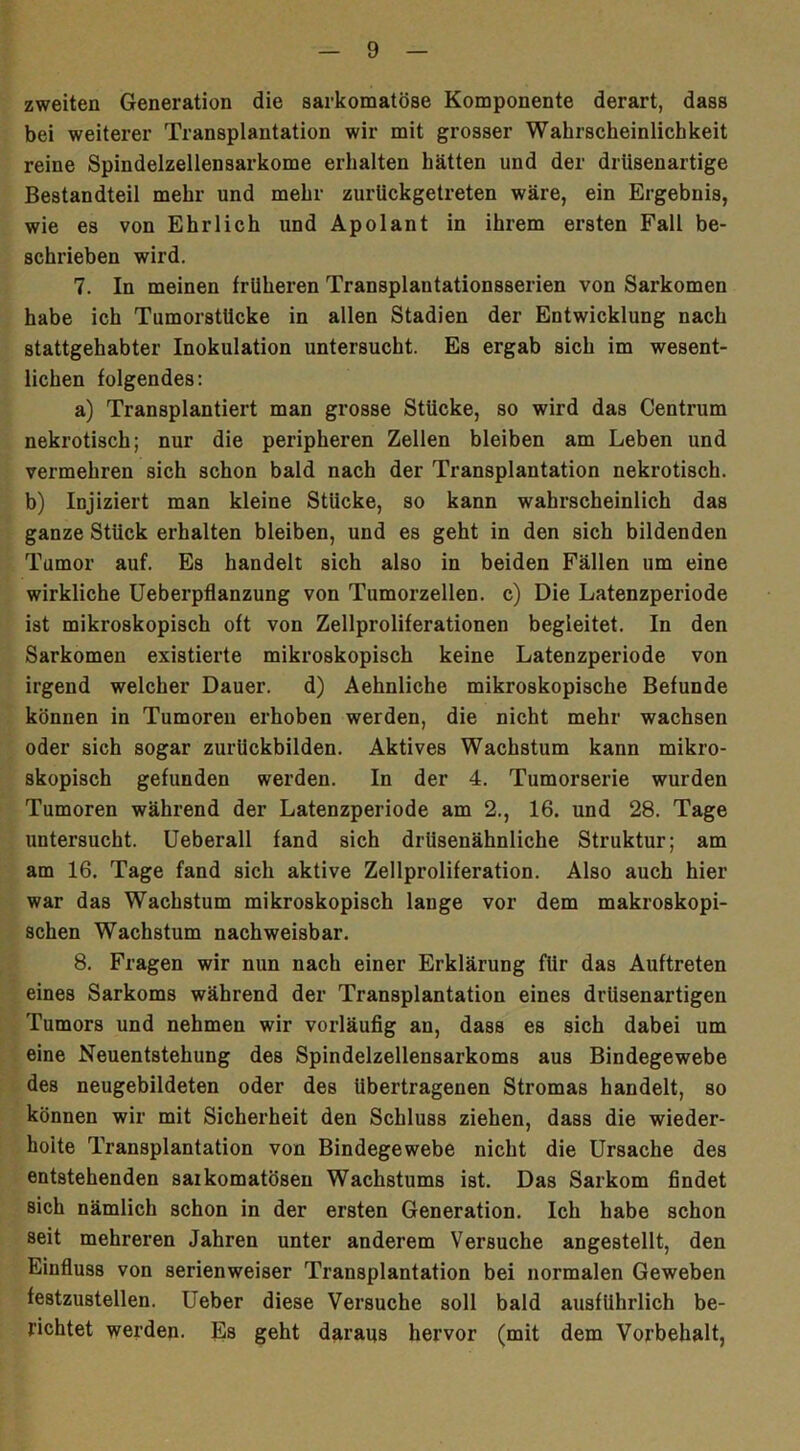 zweiten Generation die sarkomatöse Komponente derart, dass bei weiterer Transplantation wir mit grosser Wahrscheinlichkeit reine Spindelzellensarkome erhalten hätten und der drüsenartige Bestandteil mehr und mehr zurlickgetreten wäre, ein Ergebnis, wie es von Ehrlich und Apolant in ihrem ersten Fall be- schrieben wird. 7. In meinen früheren Transplantationsserien von Sarkomen habe ich Tumorstücke in allen Stadien der Entwicklung nach stattgehabter Inokulation untersucht. Es ergab sich im wesent- lichen folgendes: a) Transplantiert man grosse Stücke, so wird das Centrum nekrotisch; nur die peripheren Zellen bleiben am Leben und vermehren sich schon bald nach der Transplantation nekrotisch, b) Injiziert man kleine Stücke, so kann wahrscheinlich das ganze Stück erhalten bleiben, und es geht in den sich bildenden Tumor auf. Es handelt sich also in beiden Fällen um eine wirkliche Ueberpflanzung von Tumorzellen, c) Die Latenzperiode ist mikroskopisch oft von Zellproliferationen begleitet. In den Sarkomen existierte mikroskopisch keine Latenzperiode von irgend welcher Dauer, d) Aehnliche mikroskopische Befunde können in Tumoren erhoben werden, die nicht mehr wachsen oder sich sogar zurückbilden. Aktives Wachstum kann mikro- skopisch gefunden werden. In der 4. Tumorserie wurden Tumoren während der Latenzperiode am 2., 16. und 28. Tage untersucht. Ueberall fand sich drüsenähnliche Struktur; am am 16. Tage fand sich aktive Zellproliferation. Also auch hier war das Wachstum mikroskopisch lauge vor dem makroskopi- schen Wachstum nachweisbar. 8. Fragen wir nun nach einer Erklärung für das Auftreten eines Sarkoms während der Transplantation eines drüsenartigen Tumors und nehmen wir vorläufig au, dass es sich dabei um eine Neuentstehung des Spindelzellensarkoms aus Bindegewebe des neugebildeten oder des übertragenen Stromas handelt, so können wir mit Sicherheit den Schluss ziehen, dass die wieder- holte Transplantation von Bindegewebe nicht die Ursache des entstehenden saikomatösen Wachstums ist. Das Sarkom findet sich nämlich schon in der ersten Generation. Ich habe schon seit mehreren Jahren unter anderem Versuche angestellt, den Einfluss von serienweiser Transplantation bei normalen Geweben festzustellen. Ueber diese Versuche soll bald ausführlich be- richtet werden. Es geht daraus hervor (mit dem Vorbehalt,