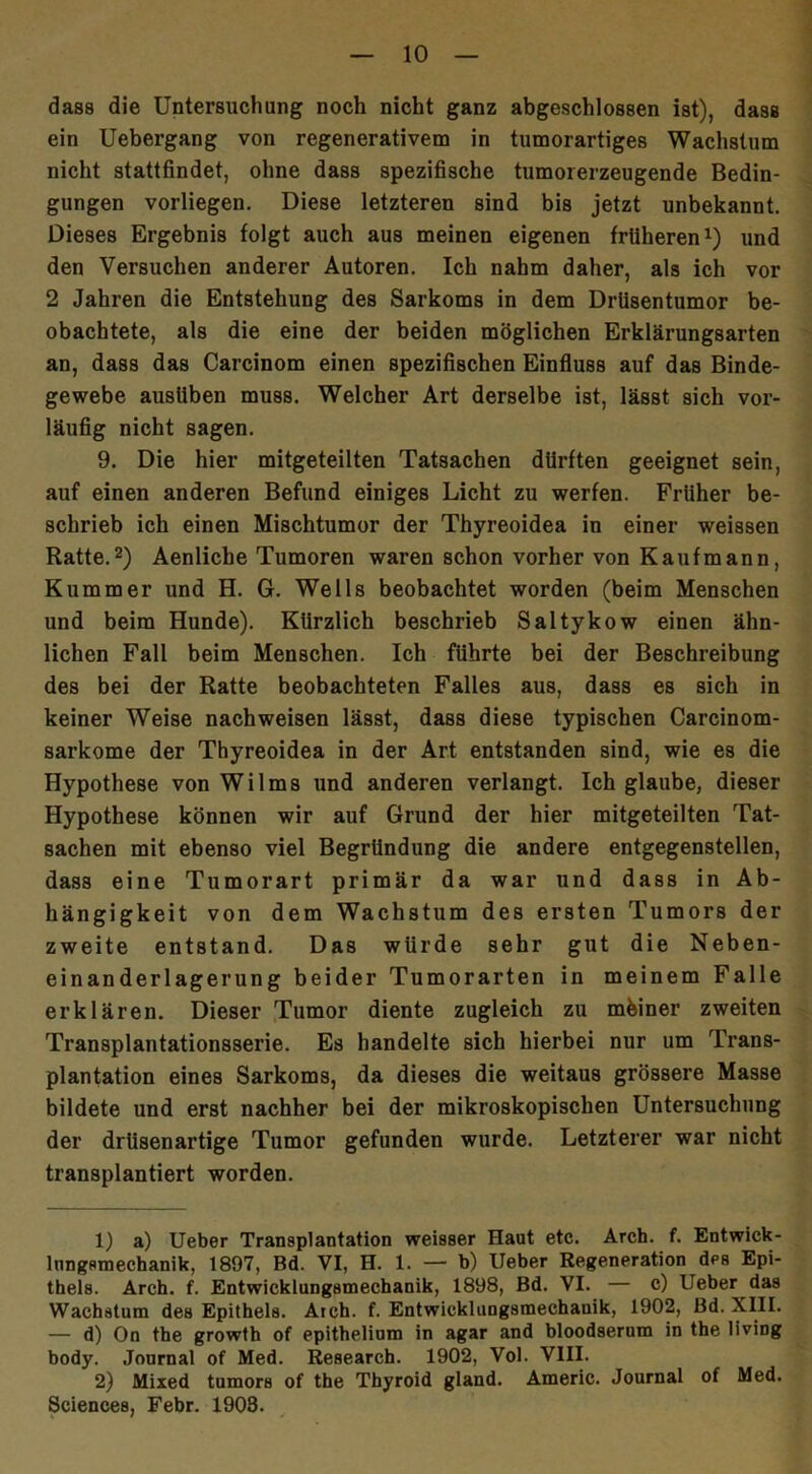 dass die Untersuchung noch nicht ganz abgeschlossen ist), dass ein Uebergang von regenerativem in tumorartiges Wachstum nicht stattfindet, ohne dass spezifische tumorerzeugende Bedin- gungen vorliegen. Diese letzteren sind bis jetzt unbekannt. Dieses Ergebnis folgt auch aus meinen eigenen früheren1) und den Versuchen anderer Autoren. Ich nahm daher, als ich vor 2 Jahren die Entstehung des Sarkoms in dem Drüsentumor be- obachtete, als die eine der beiden möglichen Erklärungsarten an, dass das Carcinom einen spezifischen Einfluss auf das Binde- gewebe ausliben muss. Welcher Art derselbe ist, lässt sich vor- läufig nicht sagen. 9. Die hier mitgeteilten Tatsachen dürften geeignet sein, auf einen anderen Befund einiges Licht zu werfen. Früher be- schrieb ich einen Mischtumor der Thyreoidea in einer weissen Ratte.2) Aenliche Tumoren waren schon vorher von Kaufmann, Kummer und H. G. Wells beobachtet worden (beim Menschen und beim Hunde). Kürzlich beschrieb Saltykow einen ähn- lichen Fall beim Menschen. Ich führte bei der Beschreibung des bei der Ratte beobachteten Falles aus, dass es sich in keiner Weise nachweisen lässt, dass diese typischen Carcinom- sarkome der Thyreoidea in der Art entstanden sind, wie es die Hypothese von Wilms und anderen verlangt. Ich glaube, dieser Hypothese können wir auf Grund der hier mitgeteilten Tat- sachen mit ebenso viel Begründung die andere entgegenstellen, dass eine Tumorart primär da war und dass in Ab- hängigkeit von dem Wachstum des ersten Tumors der zweite entstand. Das würde sehr gut die Neben- einanderlagerung beider Tumorarten in meinem Falle erklären. Dieser Tumor diente zugleich zu mbiner zweiten Transplantationsserie. Es handelte sich hierbei nur um Trans- plantation eines Sarkoms, da dieses die weitaus grössere Masse bildete und erst nachher bei der mikroskopischen Untersuchung der drüsenartige Tumor gefunden wurde. Letzterer war nicht transplantiert worden. 1) a) Ueber Transplantation weisser Haut etc. Arch. f. Entwick- lnngsmechanik, 1897, Bd. VI, H. 1. — b) Ueber Regeneration des Epi- thels. Arch. f. Entwicklungsmechanik, 1898, Bd. VI. — c) Ueber das Wachstum des Epithels. Aich. f. Entwicklungsmechauik, 1902, Bd. XIII. — d) On the growth of epithelium in agar and bloodserum in the living body. Journal of Med. Research. 1902, Vol. VIII. 2) Mixed tumors of the Thyroid gland. Americ. Journal of Med. Sciences, Febr. 1908.