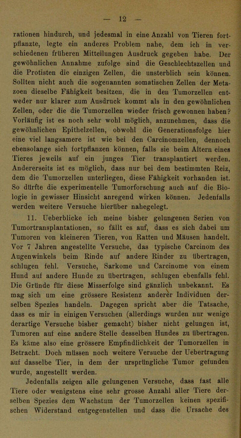 rationen hindurch, und jedesmal in eine Anzahl von Tieren fort- pflanzte, legte ein anderes Problem nahe, dem ich in ver- schiedenen früheren Mitteilungen Ausdruck gegeben habe. Der gewöhnlichen Annahme zufolge sind die Geschlechtszellen und die Protisten die einzigen Zellen, die unsterblich sein können. Sollten nicht auch die sogenannten somatischen Zellen der Meta- zoeu dieselbe Fähigkeit besitzen, die in den Tumorzellen ent- weder nur klarer zum Ausdruck kommt als in den gewöhnlichen Zellen, oder die die Tumorzellen wieder frisch gewonnen haben? Vorläufig ist es noch sehr wohl möglich, anzunehmen, dass die gewöhnlichen Epithelzellen, obwohl die Generationsfolge hier eine viel langsamere ist wie bei den Carcinomzellen, dennoch ebensolange sich fortpflanzen können, falls sie beim Altern eines Tieres jeweils auf ein junges Tier transplantiert werden. Andererseits ist es möglich, dass nur bei dem bestimmten Reiz, dem die Tumorzellen unterliegen, diese Fähigkeit vorhanden ist. So dürfte die experimentelle Tumorforschung auch auf die Bio- logie in gewisser Hinsicht anregend wirken können. Jedenfalls werden weitere Versuche hierüber nahegelegt. 11. Ueberblicke ich meine bisher gelungenen Serien von Tumortrausplantationen, so fällt es auf, dass es sich dabei um Tumoren von kleineren Tieren, von Ratten und Mäusen handelt. Vor 7 Jahren angestellte Versuche, das typische Carcinom des Augenwinkels beim Rinde auf andere Rinder zu übertragen, schlugen fehl. Versuche, Sarkome und Carcinome von einem Hund auf andere Hunde zu übertragen, schlugen ebenfalls fehl. Die Gründe für diese Misserfolge sind gänzlich unbekannt. Es mag sich um eine grössere Resistenz anderer Individuen der- selben Spezies handeln. Dagegen spricht aber die Tatsache, dass es mir in einigen Versuchen (allerdings wurden nur wenige derartige Versuche bisher gemacht) bisher nicht gelungen ist, Tumoren auf eine andere Stelle desselben Hundes zu übertragen. Es käme also eine grössere Empfindlichkeit der Tumorzellen in Betracht. Doch müssen noch weitere Versuche der Uebertragung auf dasselbe Tier, in dem der ursprüngliche Tumor gefunden wurde, angestellt werden. Jedenfalls zeigen alle gelungenen Versuche, dass fast alle Tiere oder wenigstens eine sehr grosse Anzahl aller Tiere der- selben Spezies dem Wachstum der Tumorzellen keinen spezifi- schen Widerstand entgegenstellen und dass die Ursache des