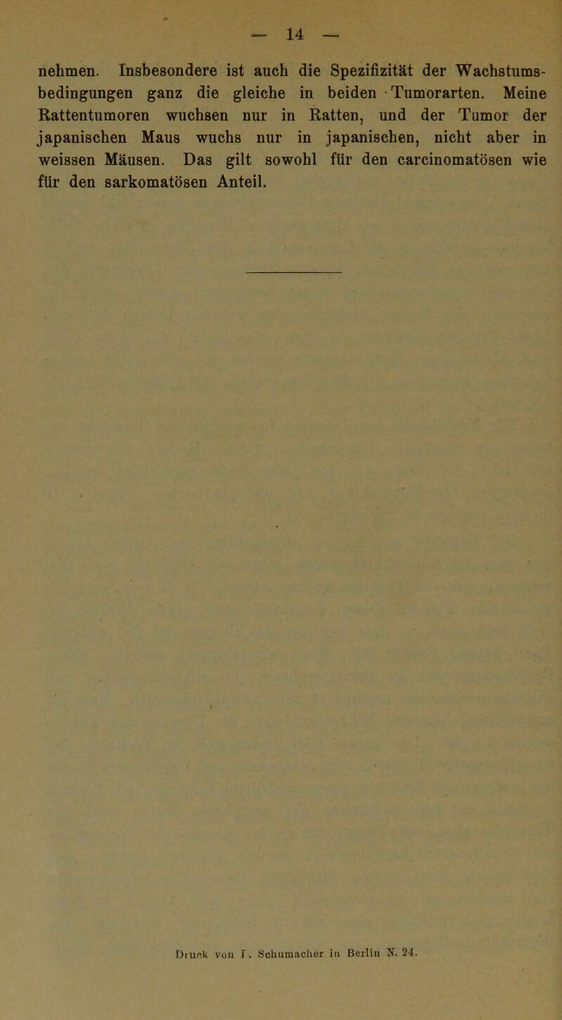 nehmen. Insbesondere ist auch die Spezifizität der Wachstums- bedingungen ganz die gleiche in beiden • Tumorarten. Meine Rattentumoren wuchsen nur in Ratten, und der Tumor der japanischen Maus wuchs nur in japanischen, nicht aber in weissen Mäusen. Das gilt sowohl für den carcinomatösen wie für den sarkomatösen Anteil. Diunk von f . Schumacher in Berlin Jf. 24.