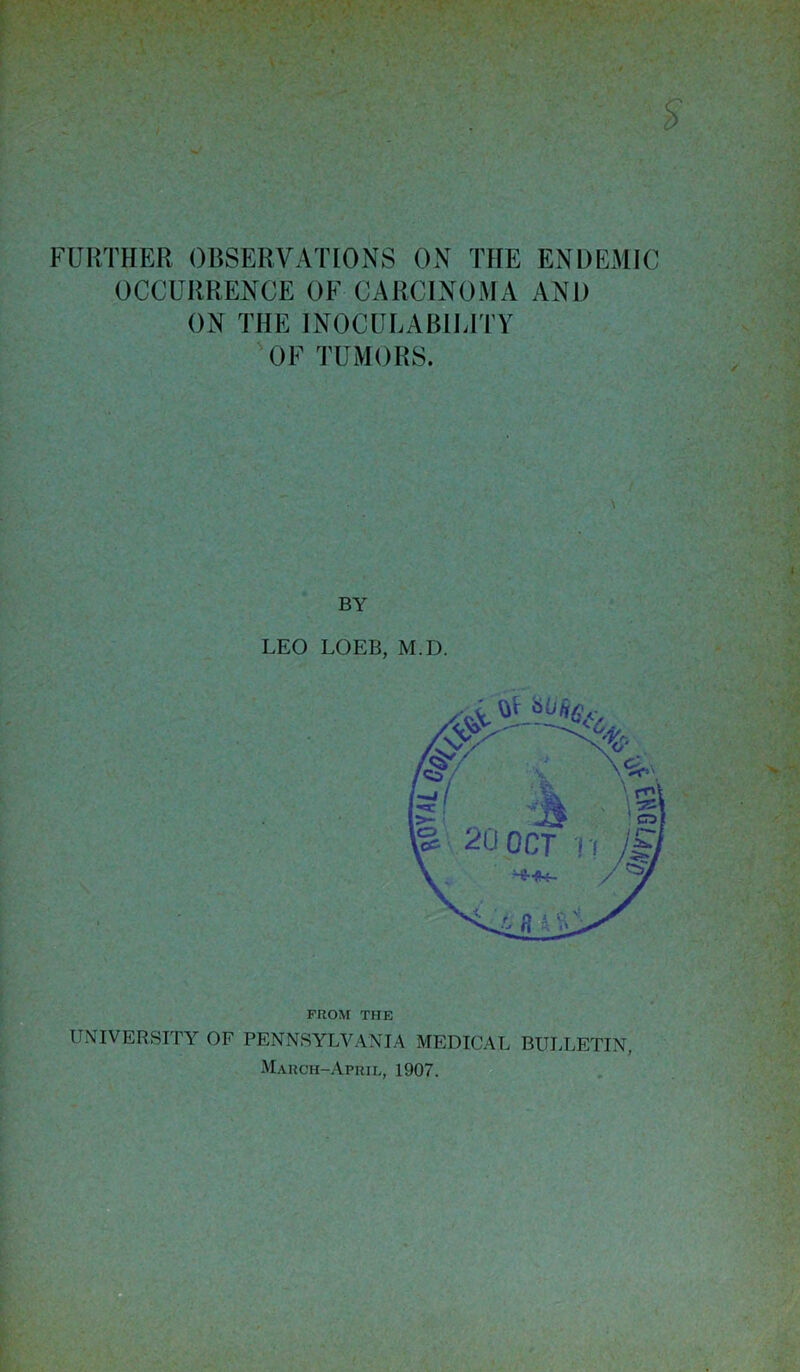 FURTHER OBSERVATIONS ON THE ENDEMIC OCCURRENCE OF CARCINOMA AND ON THE INOCULABILITY OF TUMORS. BY LEO LOEB, M.D. FROM THE UNIVERSITY OF PENNSYLVANIA MEDICAL BULLETIN, March-April, 1907.