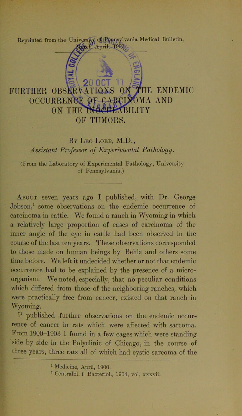 Reprinted from the University o£ (Pennsylvania Medical Bulletin, ^Sli-April, 1997. FURTHER OBSERVATIONS OJTTHE ENDEMIC OCCURRENCE gA^OWMA AND ON THEWM^fBILITY OF TUMORS. By Leo Loeb, M.D., Assistant Professor of Experimental Pathology. (From the Laboratory of Experimental Pathology, University of Pennsylvania.) About seven years ago I published, with Dr. George Jobson,1 some observations on the endemic occurrence of carcinoma in cattle. We found a ranch in Wyoming in which a relatively large proportion of cases of carcinoma of the inner angle of the eye in cattle had been observed in the course of the last ten years. These observations corresponded to those made on human beings by Behla and others some time before. We left it undecided whether or not that endemic occurrence had to be explained by the presence of a micro- organism. We noted, especially, that no peculiar conditions which differed from those of the neighboring ranches, which were practically free from cancer, existed on that ranch in Wyoming. I2 published further observations on the endemic occur- rence of cancer in rats which were affected with sarcoma. From 1900-1903 I found in a few cages which were standing side by side in the Polyclinic of Chicago, in the course of three years, three rats all of which had cystic sarcoma of the 1 Medicine, April, 1900.