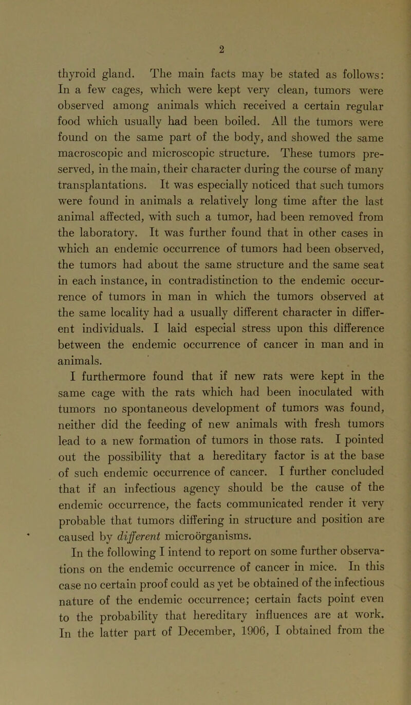 thyroid gland. The main facts may be stated as follows: In a few cages, which were kept very clean, tumors were observed among animals which received a certain regular food which usually had been boiled. All the tumors were found on the same part of the body, and showed the same macroscopic and microscopic structure. These tumors pre- served, in the main, their character during the course of many transplantations. It was especially noticed that such tumors were found in animals a relatively long time after the last animal affected, with such a tumor, had been removed from the laboratory. It was further found that in other cases in which an endemic occurrence of tumors had been observed, the tumors had about the same structure and the same seat in each instance, in contradistinction to the endemic occur- rence of tumors in man in which the tumors observed at the same locality had a usually different character in differ- ent individuals. I laid especial stress upon this difference between the endemic occurrence of cancer in man and in animals. I furthermore found that if new rats were kept in the same cage with the rats which had been inoculated with tumors no spontaneous development of tumors was found, neither did the feeding of new animals with fresh tumors lead to a new formation of tumors in those rats. I pointed out the possibility that a hereditary factor is at the base of such endemic occurrence of cancer. I further concluded that if an infectious agency should be the cause of the endemic occurrence, the facts communicated render it very probable that tumors differing in structure and position are caused by different microorganisms. In the following I intend to report on some further observa- tions on the endemic occurrence of cancer in mice. In this case no certain proof could as yet be obtained of the infectious nature of the endemic occurrence; certain facts point even to the probability that hereditary influences are at work. In the latter part of December, 1906, I obtained from the