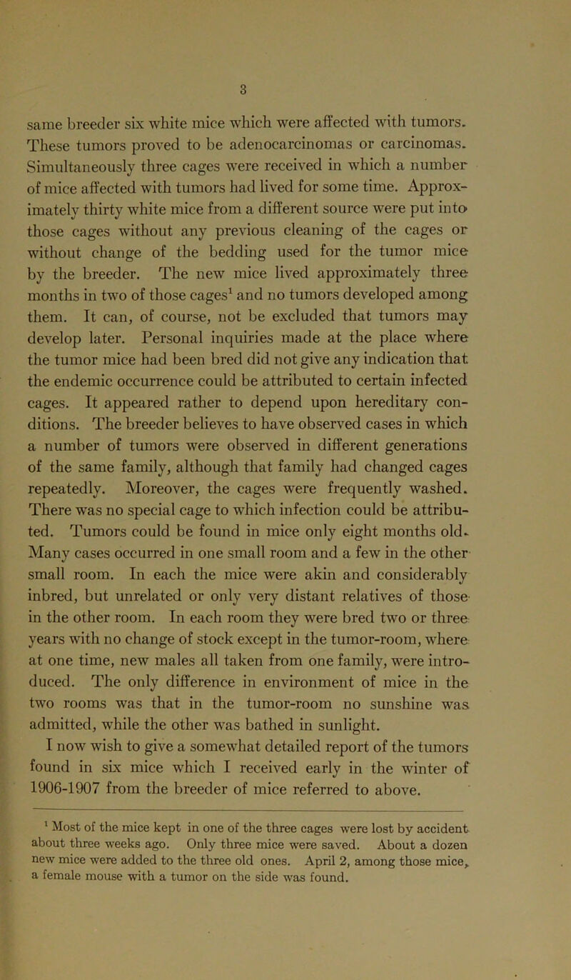 same breeder six white mice which were affected with tumors. These tumors proved to be adenocarcinomas or carcinomas. Simultaneously three cages were received in which a number of mice affected with tumors had lived for some time. Approx- imately thirty white mice from a different source were put into those cages without any previous cleaning of the cages or without change of the bedding used for the tumor mice by the breeder. The new mice lived approximately three months in two of those cages1 and no tumors developed among them. It can, of course, not be excluded that tumors may develop later. Personal inquiries made at the place where the tumor mice had been bred did not give any indication that the endemic occurrence could be attributed to certain infected cages. It appeared rather to depend upon hereditary con- ditions. The breeder believes to have observed cases in which a number of tumors were observed in different generations of the same family, although that family had changed cages repeatedly. Moreover, the cages were frequently washed. There was no special cage to which infection could be attribu- ted. Tumors could be found in mice only eight months old. Many cases occurred in one small room and a few in the other small room. In each the mice were akin and considerably inbred, but unrelated or only very distant relatives of those in the other room. In each room they were bred two or three years with no change of stock except in the tumor-room, where at one time, new males all taken from one family, were intro- duced. The only difference in environment of mice in the two rooms was that in the tumor-room no sunshine was admitted, while the other was bathed in sunlight. I now wish to give a somewhat detailed report of the tumors found in six mice which I received early in the winter of 1906-1907 from the breeder of mice referred to above. 1 Most of the mice kept in one of the three cages were lost by accident about three weeks ago. Only three mice were saved. About a dozen new mice were added to the three old ones. April 2, among those mice,, a female mouse with a tumor on the side was found.