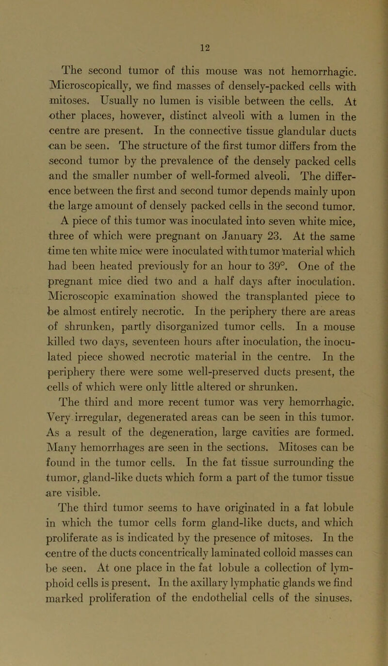 The second tumor of this mouse was not hemorrhagic. Microscopically, we find masses of densely-packed cells with mitoses. Usually no lumen is visible between the cells. At other places, however, distinct alveoli with a lumen in the centre are present. In the connective tissue glandular ducts can be seen. The structure of the first tumor differs from the second tumor by the prevalence of the densely packed cells and the smaller number of well-formed alveoli. The differ- ence between the first and second tumor depends mainly upon the large amount of densely packed cells in the second tumor. A piece of this tumor was inoculated into seven white mice, three of which were pregnant on January 23. At the same time ten white mice were inoculated with tumor ’material which had been heated previously for an hour to 39°. One of the pregnant mice died two and a half days after inoculation. Microscopic examination showed the transplanted piece to be almost entirely necrotic. In the periphery there are areas of shrunken, partly disorganized tumor cells. In a mouse killed two days, seventeen hours after inoculation, the inocu- lated piece showed necrotic material in the centre. In the periphery there were some well-preserved ducts present, the cells of which were only little altered or shrunken. The third and more recent tumor was very hemorrhagic. Very irregular, degenerated areas can be seen in this tumor. As a result of the degeneration, large cavities are formed. Many hemorrhages are seen in the sections. Mitoses can be found in the tumor cells. In the fat tissue surrounding the tumor, gland-like ducts which form a part of the tumor tissue are visible. The third tumor seems to have originated in a fat lobule in which the tumor cells form gland-like ducts, and which proliferate as is indicated by the presence of mitoses. In the centre of the ducts concentrically laminated colloid masses can be seen. At one place in the fat lobule a collection of lym- phoid cells is present. In the axillary lymphatic glands we find marked proliferation of the endothelial cells of the sinuses.