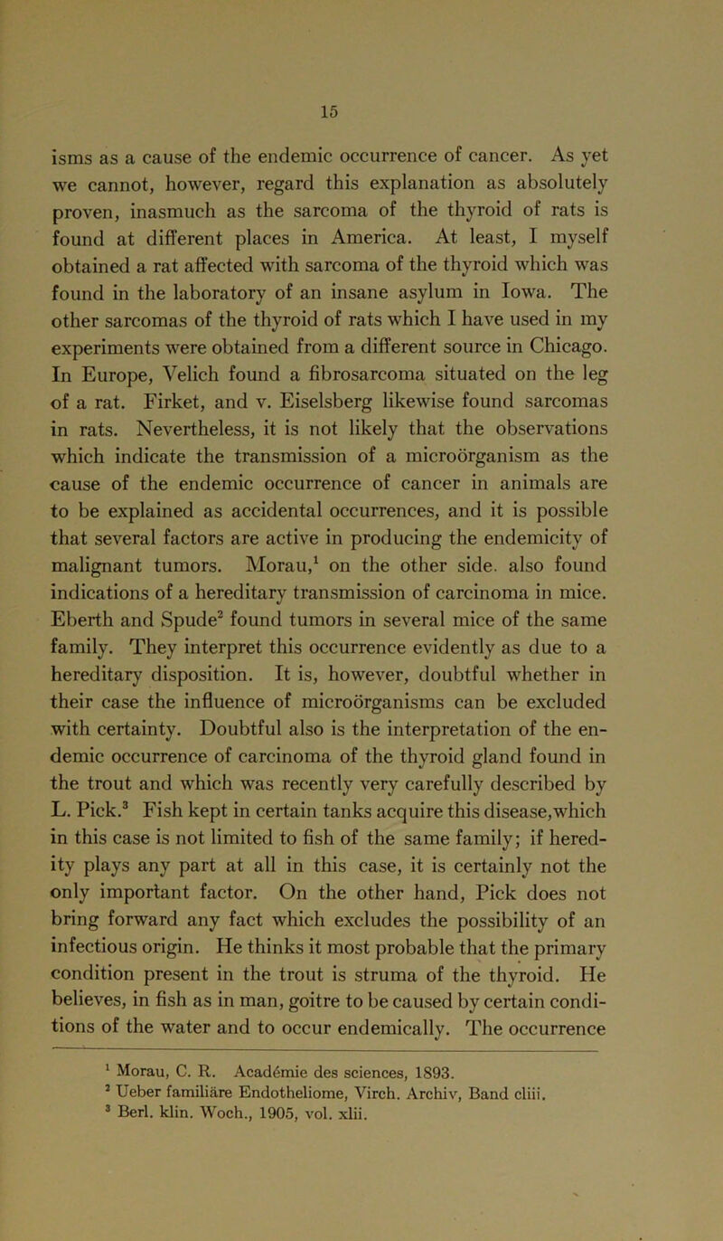 isms as a cause of the endemic occurrence of cancer. As yet we cannot, however, regard this explanation as absolutely proven, inasmuch as the sarcoma of the thyroid of rats is found at different places in America. At least, I myself obtained a rat affected with sarcoma of the thyroid which was found in the laboratory of an insane asylum in Iowa. The other sarcomas of the thyroid of rats which I have used in my experiments were obtained from a different source in Chicago. In Europe, Velich found a fibrosarcoma situated on the leg of a rat. Firket, and v. Eiselsberg likewise found sarcomas in rats. Nevertheless, it is not likely that the observations which indicate the transmission of a microorganism as the cause of the endemic occurrence of cancer in animals are to be explained as accidental occurrences, and it is possible that several factors are active in producing the endemicity of malignant tumors. Morau,1 on the other side, also found indications of a hereditary transmission of carcinoma in mice. Eberth and Spude2 found tumors in several mice of the same family. They interpret this occurrence evidently as due to a hereditary disposition. It is, however, doubtful whether in their case the influence of microorganisms can be excluded with certainty. Doubtful also is the interpretation of the en- demic occurrence of carcinoma of the thyroid gland found in the trout and which was recently very carefully described by L. Pick.3 Fish kept in certain tanks acquire this disease,which in this case is not limited to fish of the same family; if hered- ity plays any part at all in this case, it is certainly not the only important factor. On the other hand, Pick does not bring forward any fact which excludes the possibility of an infectious origin. He thinks it most probable that the primary condition present in the trout is struma of the thyroid. He believes, in fish as in man, goitre to be caused by certain condi- tions of the water and to occur endemically. The occurrence 1 Morau, C. R. AcacRmie des sciences, 1893. 2 Ueber familiare Endotheliome, Virch. Archiv, Band cliii. 3 Berl. klin. Woch., 1905, vol. xlii.