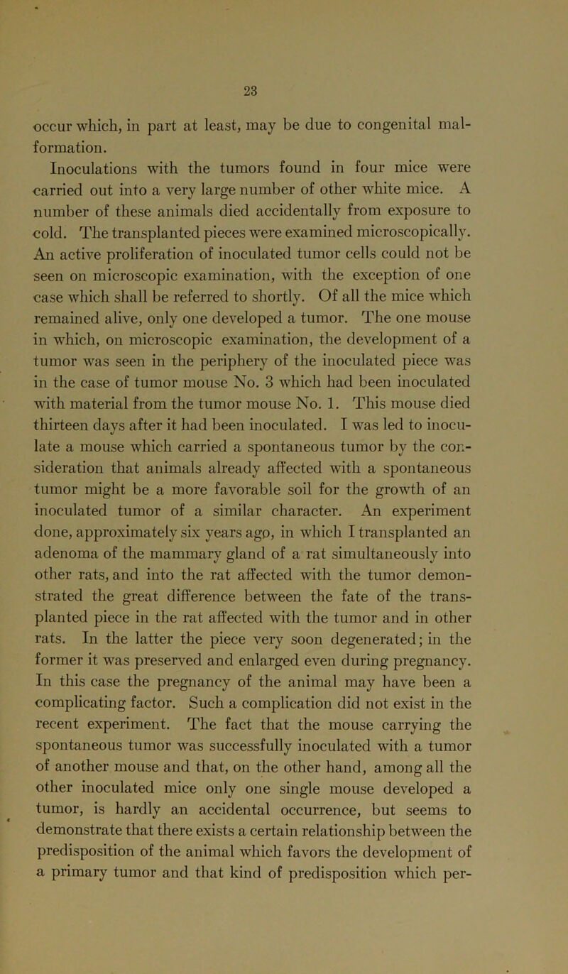 occur which, in part at least, may be due to congenital mal- formation. Inoculations with the tumors found in four mice were carried out into a very large number of other white mice. A number of these animals died accidentally from exposure to cold. The transplanted pieces were examined microscopically. An active proliferation of inoculated tumor cells could not be seen on microscopic examination, with the exception of one case which shall be referred to shortly. Of all the mice which remained alive, only one developed a tumor. The one mouse in which, on microscopic examination, the development of a tumor was seen in the periphery of the inoculated piece was in the case of tumor mouse No. 3 which had been inoculated with material from the tumor mouse No. 1. This mouse died thirteen days after it had been inoculated. I was led to inocu- late a mouse which carried a spontaneous tumor by the con- sideration that animals already affected with a spontaneous tumor might be a more favorable soil for the growth of an inoculated tumor of a similar character. An experiment done, approximately six years ago, in which I transplanted an adenoma of the mammary gland of a rat simultaneously into other rats, and into the rat affected with the tumor demon- strated the great difference between the fate of the trans- planted piece in the rat affected with the tumor and in other rats. In the latter the piece very soon degenerated; in the former it was preserved and enlarged even during pregnancy. In this case the pregnancy of the animal may have been a complicating factor. Such a complication did not exist in the recent experiment. The fact that the mouse carrying the spontaneous tumor was successfully inoculated with a tumor of another mouse and that, on the other hand, among all the other inoculated mice only one single mouse developed a tumor, is hardly an accidental occurrence, but seems to demonstrate that there exists a certain relationship between the predisposition of the animal which favors the development of a primary tumor and that kind of predisposition which per-