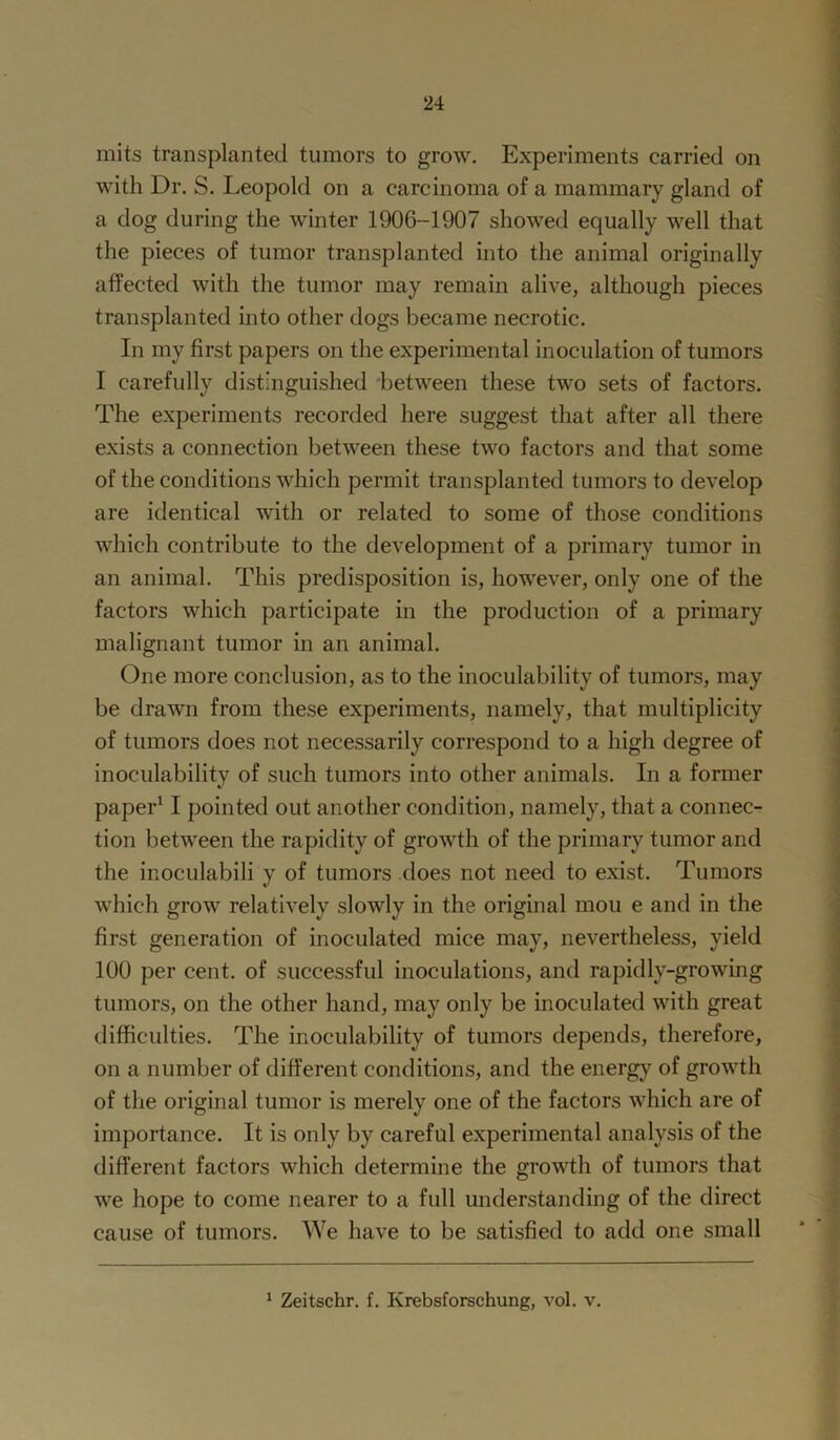 mits transplanted tumors to grow. Experiments carried on with Dr. S. Leopold on a carcinoma of a mammary gland of a dog during the winter 1906-1907 showed equally well that the pieces of tumor transplanted into the animal originally affected with the tumor may remain alive, although pieces transplanted into other dogs became necrotic. In my first papers on the experimental inoculation of tumors I carefully distinguished between these two sets of factors. The experiments recorded here suggest that after all there exists a connection between these two factors and that some of the conditions which permit transplanted tumors to develop are identical with or related to some of those conditions which contribute to the development of a primary tumor in an animal. This predisposition is, however, only one of the factors which participate in the production of a primary malignant tumor in an animal. One more conclusion, as to the inoculability of tumors, may be drawn from these experiments, namely, that multiplicity of tumors does not necessarily correspond to a high degree of inoculability of such tumors into other animals. In a former paper11 pointed out another condition, namely, that a connec- tion between the rapidity of growth of the primary tumor and the inoculabili y of tumors does not need to exist. Tumors which grow relatively slowly in the original mou e and in the first generation of inoculated mice may, nevertheless, yield 100 per cent, of successful inoculations, and rapidly-growing tumors, on the other hand, may only be inoculated with great difficulties. The inoculability of tumors depends, therefore, on a number of different conditions, and the energy of growth of the original tumor is merely one of the factors which are of importance. It is only by careful experimental analysis of the different factors which determine the growth of tumors that we hope to come nearer to a full understanding of the direct cause of tumors. We have to be satisfied to add one small 1 Zeitschr. f. Krebsforschung, vol. v.