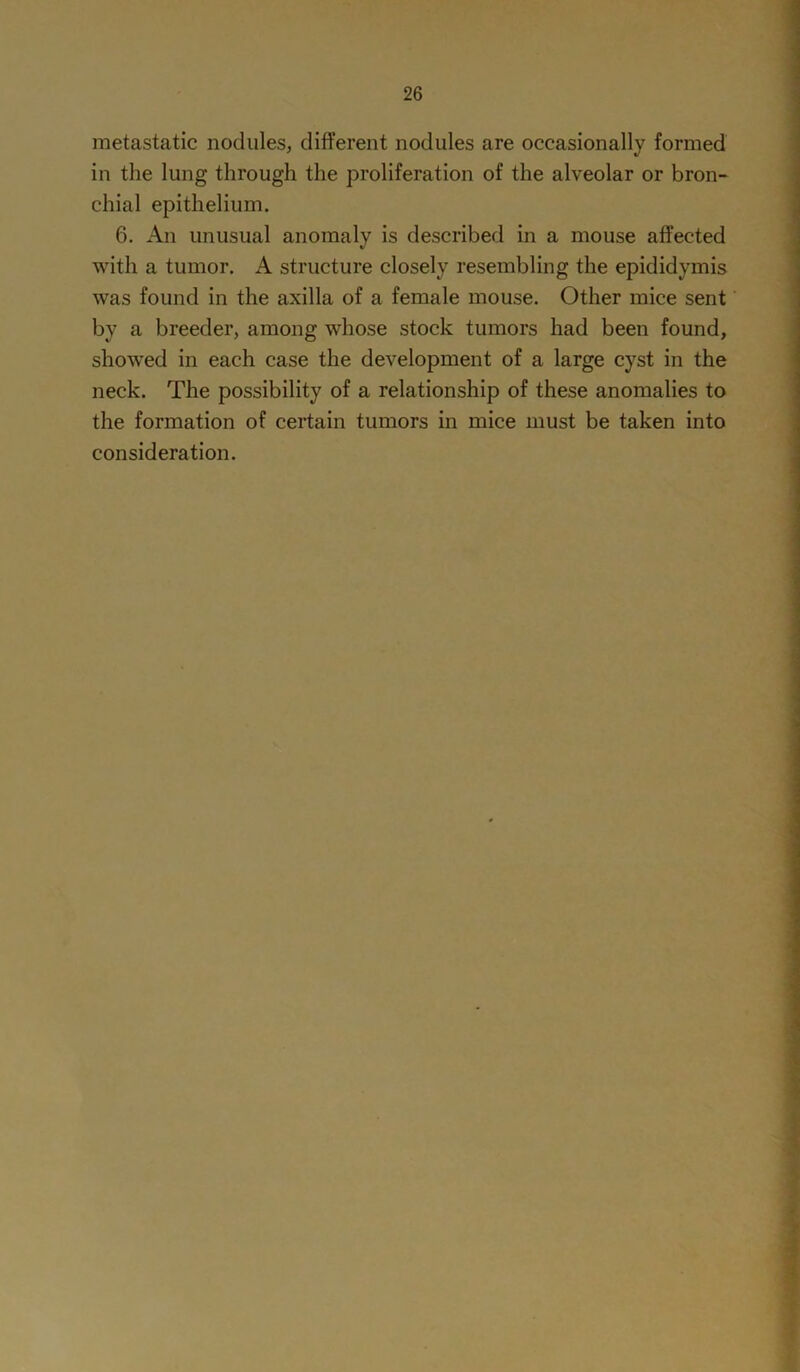 metastatic nodules, different nodules are occasionally formed in the lung through the proliferation of the alveolar or bron- chial epithelium. 6. An unusual anomaly is described in a mouse affected with a tumor. A structure closely resembling the epididymis was found in the axilla of a female mouse. Other mice sent by a breeder, among whose stock tumors had been found, showed in each case the development of a large cyst in the neck. The possibility of a relationship of these anomalies to the formation of certain tumors in mice must be taken into consideration.