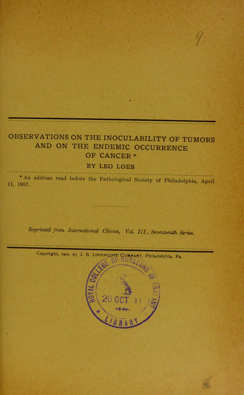 OBSERVATIONS ON THE INOCULABILITY OF TUMORS AND ON THE ENDEMIC OCCURRENCE OF CANCER * BY LEO LOEB *^n address read before the Pathological Society of Philadelphia, April :'V Reprinted from International Clinics, Vol. Ill, Seventeenth Series.