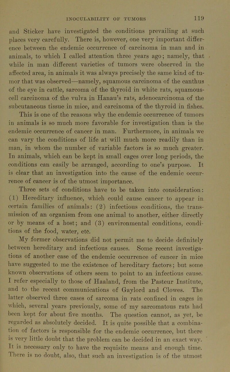 and Sticker have investigated the conditions prevailing at such places very carefully. There is, however, one very important differ- ence between the endemic occurrence of carcinoma in man and in animals, to which I called attention three years ago; namely, that . while in man different varieties of tumors were observed in the affected area, in animals it was always precisely the same kind of tu- mor that was observed—namely, squamous carcinoma of the canthus of the eye in cattle, sarcoma of the thyroid in white rats, squamous- cell carcinoma of the vulva in Hanau’s rats, adenocarcinoma of the subcutaneous tissue in mice, and carcinoma of the thyroid in fishes. This is one of the reasons why the endemic occurrence of tumors in animals is so much more favorable for investigation than is the endemic occurrence of cancer in man. Furthermore, in animals we can vary the conditions of life at will much more readily than in man, in whom the number of variable factors is so much greater. In animals, which can be kept in small cages over long periods, the conditions can easily be arranged, according to one’s purpose. It is clear that an investigation into the cause of the endemic occur- rence of cancer is of the utmost importance. Three sets of conditions have to be taken into consideration: (1) Hereditary influence, which could cause cancer to appear in certain families of animals: (2) infectious conditions, the trans- mission of an organism from one animal to another, either directly or by means of a host; and (3) environmental conditions, condi- tions of the food, wrater, etc. My former observations did not permit me to decide definitely between hereditary and infectious causes. Some recent investiga- tions of another case of the endemic occurrence of cancer in mice have suggested to me the existence of hereditary factors; but some known observations of others seem to point to an infectious cause. I refer especially to those of Haaland, from the Pasteur Institute, and to the recent communications of Gaylord and Clowes. The latter observed three cases of sarcoma in rats confined in cages in which, several years previously, some of my sarcomatous rats had been kept for about five months. The question cannot, as yet, be regarded as absolutely decided. It is quite possible that a combina- tion of factors is responsible for the endemic occurrence, but there is very little doubt that the problem can be decided in an exact way. It is necessary only to have the requisite means and enough time. There is no doubt, also, that such an investigation is of the utmost