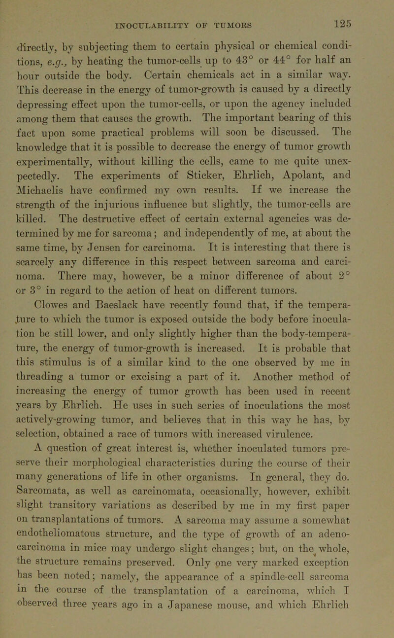 directly, by subjecting them to certain physical or chemical condi- tions, e.g., by heating the tumor-cells up to 43° or 44° for half an hour outside the body. Certain chemicals act in a similar way. This decrease in the energy of tumor-growth is caused by a directly depressing effect upon the tumor-cells, or upon the agency included among them that causes the growth. The important bearing of this fact upon some practical problems will soon be discussed. The knowledge that it is possible to decrease the energy of tumor growth experimentally, without killing the cells, came to me quite unex- pectedly. The experiments of Sticker, Ehrlich, Apolant, and Michaelis have confirmed my own results. If we increase the strength of the injurious influence but slightly, the tumor-cells are killed. The destructive effect of certain external agencies was de- termined by me for sarcoma ; and independently of me, at about the same time, by Jensen for carcinoma. It is interesting that there is scarcely any difference in this respect between sarcoma and carci- noma. There may, however, be a minor difference of about 2° or 3° in regard to tbe action of heat on different tumors. Clowes and Baeslack have recently found that, if the tempera- ture to which the tumor is exposed outside the body before inocula- tion be still lower, and only slightly higher than the body-tempera- ture, the energy of tumor-growth is increased. It is probable that this stimulus is of a similar kind to the one observed by me in threading a tumor or excising a part of it. Another method of increasing the energy of tumor growth has been used in recent years by Ehrlich. He uses in such series of inoculations the most actively-growing tumor, and believes that in this way he has, by selection, obtained a race of tumors with increased virulence. A question of great interest is, whether inoculated tumors pre- serve their morphological characteristics during the course of their many generations of life in other organisms. In general, they do. Sarcomata, as well as carcinomata, occasionally, however, exhibit slight transitory variations as described by me in my first paper on transplantations of tumors. A sarcoma may assume a somewhat endotheliomatous structure, and the type of growth of an adeno- carcinoma in mice may undergo slight changes; but, on the^ whole, the structure remains preserved. Only one very marked exception has been noted; namely, the appearance of a spindle-cell sarcoma in the course of the transplantation of a carcinoma, which I observed three years ago in a Japanese mouse, and which Ehrlich