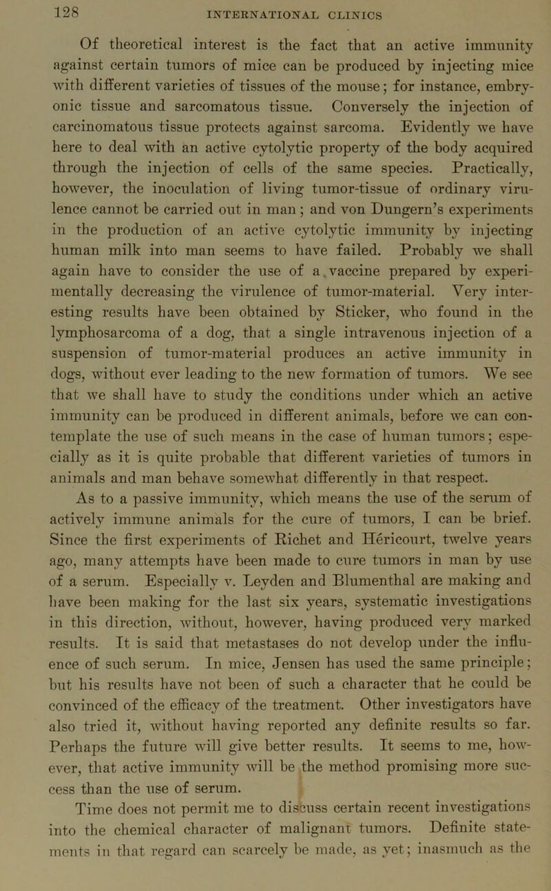 Of theoretical interest is the fact that an active immunity against certain tumors of mice can be produced by injecting mice with different varieties of tissues of the mouse; for instance, embry- onic tissue and sarcomatous tissue. Conversely the injection of carcinomatous tissue protects against sarcoma. Evidently we have here to deal with an active cytolytic property of the body acquired through the injection of cells of the same species. Practically, however, the inoculation of living tumor-tissue of ordinary viru- lence cannot be carried out in man; and von Dungern’s experiments in the production of an active cytolytic immunity by injecting human milk into man seems to have failed. Probably we shall again have to consider the use of a. vaccine prepared by experi- mentally decreasing the virulence of tumor-material. Very inter- esting results have been obtained by Sticker, who found in the lymphosarcoma of a dog, that a single intravenous injection of a suspension of tumor-material produces an active immunity in dogs, without ever leading to the new formation of tumors. We see that we shall have to study the conditions under which an active immunity can be produced in different animals, before we can con- template the use of such means in the case of human tumors; espe- cially as it is quite probable that different varieties of tumors in animals and man behave somewhat differently in that respect. As to a passive immunity, which means the use of the serum of actively immune animals for the cure of tumors, I can be brief. Since the first experiments of Richet and Hericourt, twelve years ago, many attempts have been made to cure tumors in man by use of a serum. Especially v. Leyden and Blumenthal are making and have been making for the last six years, systematic investigations in this direction, without, however, having produced very marked results. It is said that metastases do not develop under the influ- ence of such serum. In mice, Jensen has used the same principle; but his results have not been of such a character that he could be convinced of the efficacy of the treatment. Other investigators have also tried it, without having reported any definite results so far. Perhaps the future will give better results. It seems to me, how- ever, that active immunity will be the method promising more suc- cess than the use of serum. Time does not permit me to discuss certain recent investigations into the chemical character of malignant tumors. Definite state- ments in that regard can scarcely be made, as yet; inasmuch as the