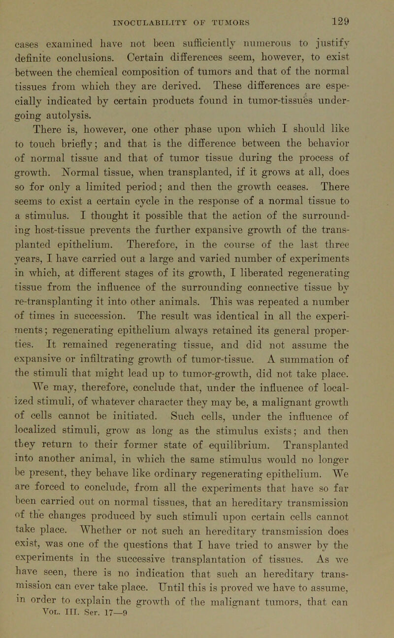 cases examined have not been sufficiently numerous to justify definite conclusions. Certain differences seem, however, to exist between the chemical composition of tumors and that of the normal tissues from which they are derived. These differences are espe- cially indicated by certain products found in tumor-tissues under- going autolysis. There is, however, one other phase upon which I should like to touch briefly; and that is the difference between the behavior of normal tissue and that of tumor tissue during the process of growth. Normal tissue, when transplanted, if it grows at all, does so for only a limited period; and then the growth ceases. There seems to exist a certain cycle in the response of a normal tissue to a stimulus. I thought it possible that the action of the surround- ing host-tissue prevents the further expansive growth of the trans- planted epithelium. Therefore, in the course of the last three years, I have carried out a large and varied number of experiments in which, at different stages of its growth, I liberated regenerating tissue from the influence of the surrounding connective tissue by re-transplanting it into other animals. This was repeated a number of times in succession. The result was identical in all the experi- ments; regenerating epithelium always retained its general proper- ties. It remained regenerating tissue, and did not assume the expansive or infiltrating growth of tumor-tissue. A summation of the stimuli that might lead up to tumor-growth, did not take place. We may, therefore, conclude that, under the influence of local- ized stimuli, of whatever character they may be, a malignant growth of cells cannot be initiated. Such cells, under the influence of localized stimuli, grow as long as the stimulus exists; and then they return to their former state of equilibrium. Transplanted into another animal, in which the same stimulus would no longer be present, they behave like ordinary regenerating epithelium. We are forced to conclude, from all the experiments that have so far been carried out on normal tissues, that an hereditary transmission of the changes produced by such stimuli upon certain cells cannot take place. Whether or not such an hereditary transmission does exist, was one of the questions that I have tried to answer by the experiments in the successive transplantation of tissues. As we have seen, there is no indication that such an hereditary trans- mission can ever take place. Until this is proved we have to assume, in order to explain the growth of the malignant tumors, that Von. III. Ser. 17—9 can