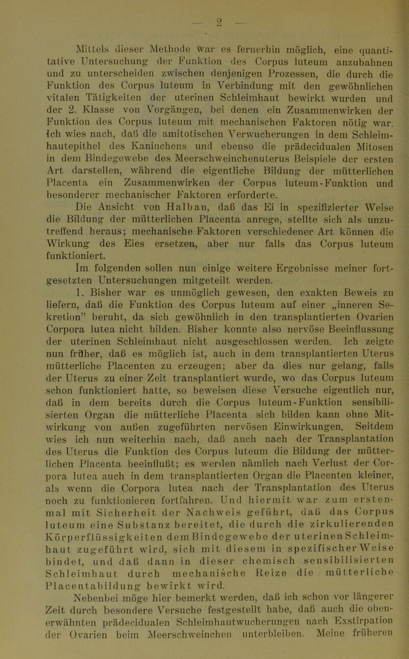 Mittels dieser Methode war es fernerhin möglich, eine quanti- tative Untersuchung der Funktion des Corpus luteum anzubahnen und zu unterscheiden zwischen denjenigen Prozessen, die durch die Funktion des Corpus luteum in Verbindung mit den gewöhnlichen vitalen Tätigkeiten der uterinen Schleimhaut bewirkt wurden und der 2. Klasse von Vorgängen, hei denen ein Zusammenwirken der Funktion des Corpus luteum mit mechanischen Faktoren nötig war. Ich wies nach, daß die amitotischen Verwucherungen in dem Schleim- hautepithel des Kaninchens und ebenso die prädecidualen Mitosen in dem Bindegewebe des Meerschweinchenuterus Beispiele der ersten Art darstellen, während die eigentliche Bildung der mütterlichen Placenta ein Zusammenwirken der Corpus luteum-Funktion und besonderer mechanischer Faktoren erforderte. Die Ansicht von Halb an, daß das Ei in spezifizierter Weise die Bildung der mütterlichen Placenta anrege, stellte sich als unzu- treffend heraus; mechanische Faktoren verschiedener Art können die Wirkung des Eies ersetzen, aber nur falls das Corpus luteum funktioniert. Im folgenden sollen nun einige weitere Ergebnisse meiner fort- gesetzten Untersuchungen mitgeteilt werden. 1. Bisher war es unmöglich gewesen, den exakten Beweis zu liefern, daß die Funktion des Corpus luteum auf einer „inneren Se- kretion” beruht, da sich gewöhnlich in den transplantierten Ovarien Corpora lutea nicht bilden. Bisher konnte also nervöse Beeinflussung der uterinen Schleimhaut nicht ausgeschlossen werden. Ich zeigte nun früher, daß es möglich ist, auch in dem transplantierten Uterus mütterliche Placenten zu erzeugen; aber da dies nur gelang, falls der Uterus zu einer Zeit transplantiert wurde, wo das Corpus luteum schon funktioniert hatte, so beweisen diese Versuche eigentlich nur, daß in dem bereits durch die Corpus luteum-Funktion sensibili- sierten Organ die mütterliche Placenta sich bilden kann ohne Mit- wirkung von außen zugeführten nervösen Einwirkungen. Seitdem wies ich nun weiterhin nach, daß auch nach der Transplantation des Uterus die Funktion des Corpus luteum die Bildung der mütter- lichen Placenta beeinflußt; es werden nämlich nach Verlust der Cor- pora lutea auch in dem transplantierten Organ die Placenten kleiner, als wenn die Corpora lutea nach der Transplantation des Uterus noch zu funktionieren fortfahren. Und hiermit war zum ersten- mal mit Sicherheit der Nachweis geführt, daß das Corpus luteum eine Substanz bereitet, die durch die zirkulierenden Körperflüssigkeiten dem Bindegewebe der uterinen Schleim- haut zugeführt wird, sich mit diesem in spezifischer Weise bindet, und daß dann in dieser chemisch sensibilisierten Schleimhaut durch mechanische Reize die mütterliche Placentabildung bewirkt wird. Nebenbei möge hier bemerkt werden, daß ich schon vor längerer Zeit durch besondere Versuche festgestellt habe, daß auch die oben- erwähnten prädecidualen Schleimhautwucherungen nach Exstirpation der Ovarien beim Meerschweinchen unterbleiben. Meine früheren