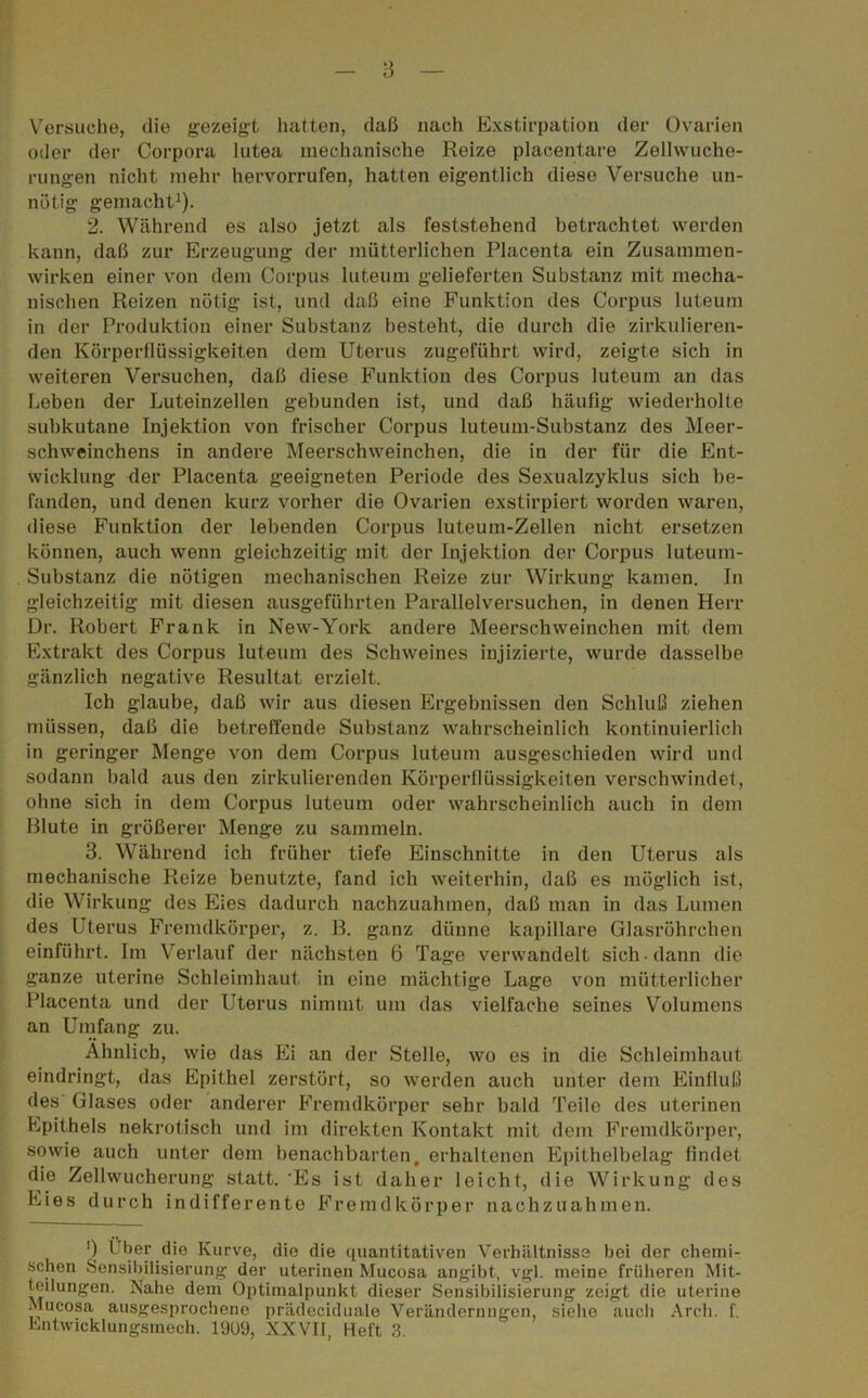 Versuche, die gezeigt hatten, daß nach Exstirpation der Ovarien oder der Corpora lutea mechanische Reize placentare Zellwuche- rungen nicht mehr hervorrufen, hatten eigentlich diese Versuche un- nötig gemacht1). 2. Während es also jetzt als feststehend betrachtet werden kann, daß zur Erzeugung der mütterlichen Placenta ein Zusammen- wirken einer von dem Corpus luteum gelieferten Substanz mit mecha- nischen Reizen nötig ist, und daß eine Funktion des Corpus luteum in der Produktion einer Substanz besteht, die durch die zirkulieren- den Körperflüssigkeiten dem Uterus zugeführt wird, zeigte sich in weiteren Versuchen, daß diese Funktion des Corpus luteum an das Leben der Luteinzellen gebunden ist, und daß häufig wiederholte subkutane Injektion von frischer Corpus luteum-Substanz des Meer- schweinchens in andere Meerschweinchen, die in der für die Ent- wicklung der Placenta geeigneten Periode des Sexualzyklus sich be- fanden, und denen kurz vorher die Ovarien exstirpiert worden waren, diese Funktion der lebenden Corpus luteum-Zellen nicht ersetzen können, auch wenn gleichzeitig mit der Injektion der Corpus luteum- Substanz die nötigen mechanischen Reize zur Wirkung kamen. In gleichzeitig mit diesen ausgeführten Parallelversuchen, in denen Herr Dr. Robert Frank in New-York andere Meerschweinchen mit dem Extrakt des Corpus luteum des Schweines injizierte, wurde dasselbe gänzlich negative Resultat erzielt. Ich glaube, daß wir aus diesen Ergebnissen den Schluß ziehen müssen, daß die betreffende Substanz wahrscheinlich kontinuierlich in geringer Menge von dem Corpus luteum ausgeschieden wird und sodann bald aus den zirkulierenden Körperflüssigkeiten verschwindet, ohne sich in dem Corpus luteum oder wahrscheinlich auch in dem Blute in größerer Menge zu sammeln. 3. Während ich früher tiefe Einschnitte in den Uterus als mechanische Reize benutzte, fand ich weiterhin, daß es möglich ist, die Wirkung des Eies dadurch nachzuahmen, daß man in das Lumen des Uterus Fremdkörper, z. B. ganz dünne kapillare Glasröhrchen einführt. Im Verlauf der nächsten 6 Tage verwandelt sich dann die ganze uterine Schleimhaut in eine mächtige Lage von mütterlicher Placenta und der Uterus nimmt um das vielfache seines Volumens an Umfang zu. Ähnlich, wie das Ei an der Stelle, wo es in die Schleimhaut eindringt, das Epithel zerstört, so werden auch unter dem Einfluß des Glases oder anderer Fremdkörper sehr bald Teile des uterinen Epithels nekrotisch und im direkten Kontakt mit dem Fremdkörper, sowie auch unter dem benachbarten, erhaltenen Epithelbelag findet die Zellwucherung statt. Es ist daher leicht, die Wirkung des Eies durch indifferente Fremdkörper nachzuahmen. ') Uber die Kurve, die die quantitativen Verhältnisse bei der chemi- schen Sensibilisierung der uterinen Mucosa angibt, vgl. meine früheren Mit- teilungen. Xahe dem Optimalpunkt dieser Sensibilisierung zeigt die uterine Mucosa ausgesprochene priideciduale Veränderungen, siehe auch Arch. f.