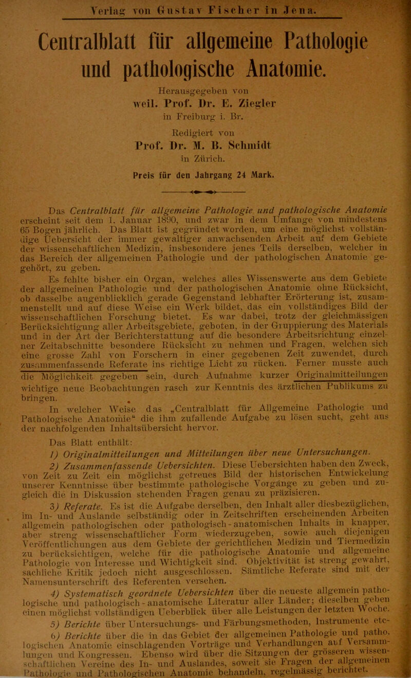 Centralblatt für allgemeine Pathologie und pathologische Anatomie. Herausgegeben von weil. Prof. I)r. E. Ziegler in Freiburg i. Br. Redigiert von Prof. Pr. M. B. Schmidt in Zürich. Preis für den Jahrgang 24 Mark. Das Centralblatt fiir allgemeine Pathologie und pathologische Anatomie erscheint seit dem 1. Januar 1890, und zwar in dein Umfange von mindestens 65 Bogen jährlich. Das Blatt ist gegründet worden, um eine möglichst vollstän- dige Uebersicht der immer gewaltiger anwachsenden Arbeit auf dem Gebiete der wissenschaftlichen Medizin, insbesondere jenes Teils derselben, welcher in das Bereich der allgemeinen Pathologie und der pathologischen Anatomie ge- gehört, zu geben. Es fehlte bisher ein Organ, welches alles Wissenswerte aus dem Gebiete der allgemeinen Pathologie und der pathologischen Anatomie ohne Rücksicht, ob dasselbe augenblicklich gerade Gegenstand lebhafter Erörterung ist, zusam- menstellt und auf diese Weise ein Werk bildet, das ein vollständiges Bild ^Un- wissenschaftlichen Forschung bietet. Es war dabei, trotz der gleichmässigen Berücksichtigung- aller Arbeitsgebiete, geboten, in der Gruppierung des Materials und in der Art der Berichterstattung auf die besondere Arbeitsrichtung einzel- ner Zeitabschnitte besondere Rücksicht zu nehmen und Fragen, welchen sich eine grosse Zahl von Forschern in einer gegebenen Zeit zuwendet, durch zusammenfassende Referate ins richtige Licht zu rücken. Ferner musste auch die Möglichkeit gegeben sein, durch Aufnahme kurzer Originalmitteilungen wichtige neue Beobachtungen rasch zur Kenntnis des ärztlichen Publikums zu bringen. In welcher Weise das „Centralblatt für Allgemeine Pathologie und Pathologische Anatomie“ die ihm zufallende Aufgabe zu lösen sucht, geht aus der nachfolgenden Inhaltsübersicht hervor. Das Blatt enthält: 1) Originalmitteilungen und Mitteilungen Uber neue Untersuchungen. 2) Zusammenfassende Uebersichten. Diese Uebersichten haben den Zweck, von Zeit zu Zeit ein möglichst getreues Bild der historischen Entwickelung unserer Kenntnisse über bestimmte pathologische Vorgänge zu geben und zu- gleich die in Diskussion stehenden Fragen genau zu präzisieren. 3) Referate. Es ist die Aufgabe derselben, den Inhalt aller diesbezüglichen, In- und Auslande selbständig oder in Zeitschriften erscheinenden Ai beiten im allgeme aber str V erö ff entlichun gen >in pathologischen oder pathologisch - anatomischen Inhalts in knappei. treng wissenschaftlicher Form wiederzugeben, sowie auch diejenigen aus dem Gebiete welche für der gerichtlichen Medizin und Tiermedizin zu berücksichtigen, Pathologie von Interesse und Wichtigkeit sind. die pathologische Anatomie und allgemeine htigkeit sind. Objektivität ist streng gewahrt, sachliche Kritik jedoch nicht ausgeschlossen. Sämtliche Referate sind mit dei Namensunterschrift des Referenten versehen. 4) Systematisch geordnete Uebersichten über die neueste allgemein patho- logische und pathologisch - anatomische Literatur aller Länder; dieselben ge um einen möglichst vollständigen Ueberblick über alle Leistungen der letzten Y\ oclie. 5) Berichte über Untersuchungs- und Färbungsmethoden, Instrumente etc- scliaftlichen Vereine des In- und Auslandes, soweit sie Iragen der allgemeinen Pathologie und Pathologischen Anatomie behandeln, regelmässig berichtet.