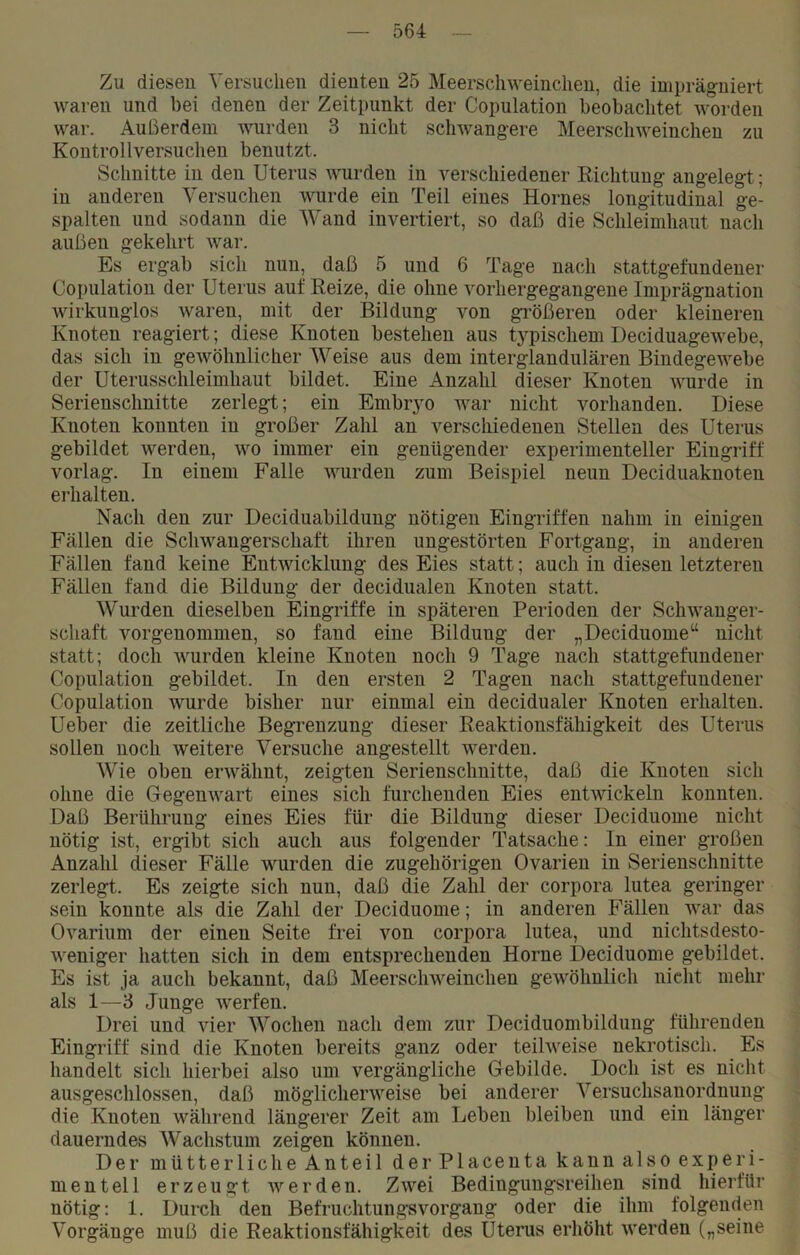 Zu diesen Versuchen dienten 25 Meerschweinchen, die imprägniert waren und bei denen der Zeitpunkt der Copulation beobachtet worden war. Außerdem wurden 3 nicht schwangere Meerschweinchen zu Kontrollversuchen benutzt. Schnitte in den Uterus wurden in verschiedener Richtung angelegt; in anderen Versuchen wurde ein Teil eines Hornes longitudinal ge- spalten und sodann die Wand invertiert, so daß die Schleimhaut nach außen gekehrt war. Es ergab sich nun, daß 5 und 6 Tage nach stattgefundener Copulation der Uterus auf Reize, die ohne vorhergegangene Imprägnation wirkunglos waren, mit der Bildung von größeren oder kleineren Knoten reagiert; diese Knoten bestehen aus t3^pischem Deciduagewebe, das sich in gewöhnlicher Weise aus dem interglandulären Bindegewebe der Uterusschleimhaut bildet. Eine Anzahl dieser Knoten wurde in Serienschnitte zerlegt; ein Embryo war nicht vorhanden. Diese Knoten konnten in großer Zahl an verschiedenen Stellen des Uterus gebildet werden, wo immer ein genügender experimenteller Eingriff vorlag. In einem Falle wurden zum Beispiel neun Deciduaknoten erhalten. Nach den zur Deciduabildung nötigen Eingriffen nahm in einigen Fällen die Schwangerschaft ihren ungestörten Fortgang, in anderen Fällen fand keine Entwicklung des Eies statt; auch in diesen letzteren Fällen fand die Bildung der decidualen Knoten statt. Wurden dieselben Eingriffe in späteren Perioden der Schwanger- schaft vorgenommen, so fand eine Bildung der „Deciduome“ nicht statt; doch wurden kleine Knoten noch 9 Tage nach stattgefundener Copulation gebildet. In den ersten 2 Tagen nach stattgefundener Copulation wurde bisher nur einmal ein decidualer Knoten erhalten. Ueber die zeitliche Begrenzung dieser Reaktionsfähigkeit des Uterus sollen noch weitere Versuche angestellt werden. Wie oben erwähnt, zeigten Serienschnitte, daß die Knoten sich ohne die Gegenwart eines sich furchenden Eies entwickeln konnten. Daß Berührung eines Eies für die Bildung dieser Deciduome nicht nötig ist, ergibt sich auch aus folgender Tatsache: In einer großen Anzahl dieser Fälle wurden die zugehörigen Ovarien in Serienschnitte zerlegt. Es zeigte sich nun, daß die Zahl der corpora lutea geringer sein konnte als die Zahl der Deciduome; in anderen Fällen war das Ovarium der einen Seite frei von corpora lutea, und nichtsdesto- weniger hatten sich in dem entsprechenden Horne Deciduome gebildet. Es ist ja auch bekannt, daß Meerschweinchen gewöhnlich nicht mehr als 1—3 Junge werfen. Drei und vier Wochen nach dem zur Deciduombildung führenden Eingriff sind die Knoten bereits ganz oder teilweise nekrotisch. Es handelt sich hierbei also um vergängliche Gebilde. Doch ist es nicht ausgeschlossen, daß möglicherweise bei anderer Versuchsanordnung die Knoten während längerer Zeit am Leben bleiben und ein länger dauerndes Wachstum zeigen können. Der mütterliche Anteil der Placenta kann also experi- mentell erzeugt werden. Zwei Bedingungsreihen sind hierfür nötig: 1. Durch den Befruchtungsvorgang oder die ihm folgenden Vorgänge muß die Reaktionsfähigkeit des Uterus erhöht werden („seine