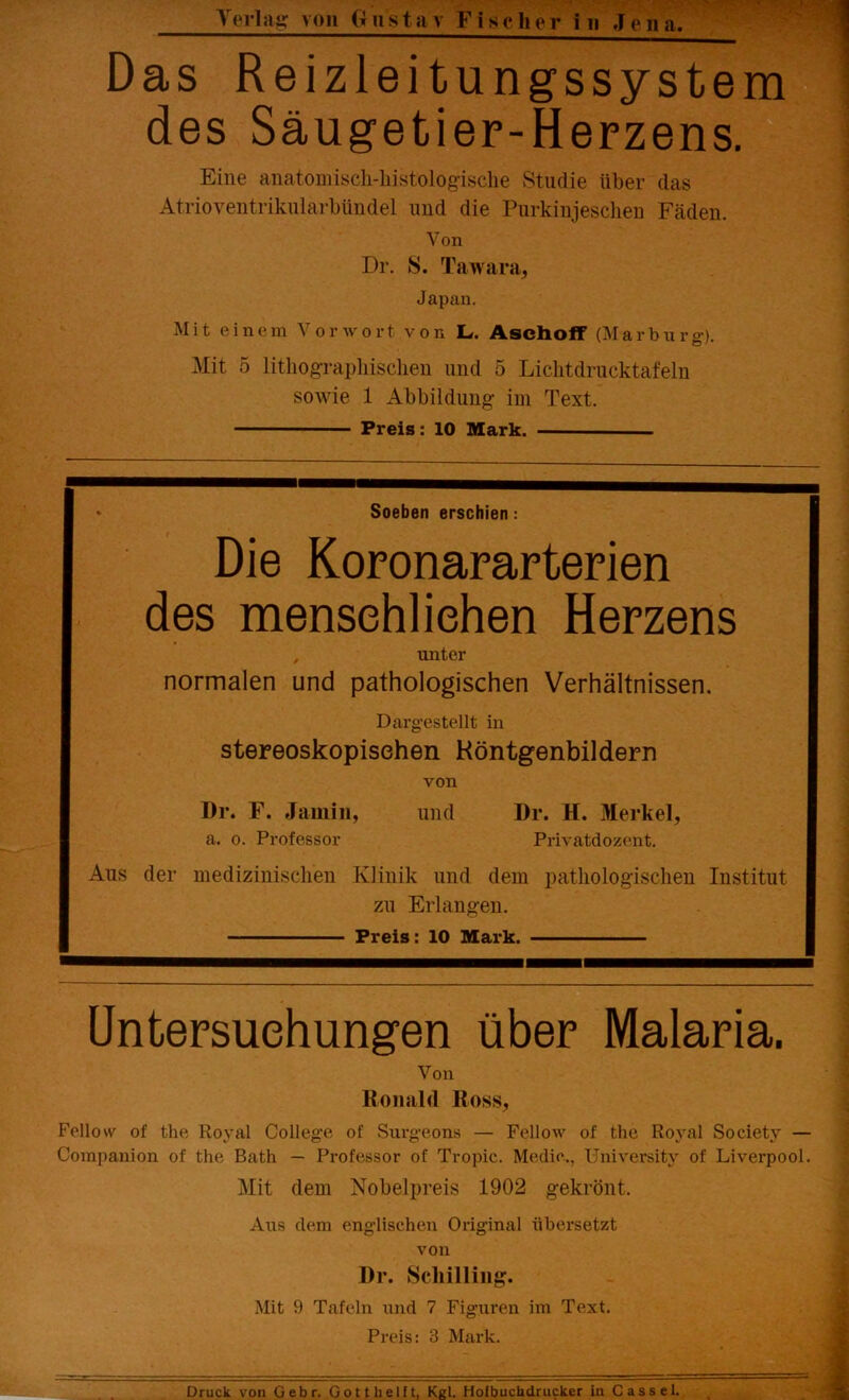 Das Reizleitungssystem des Säugetier-Herzens. Eine anatomisch-liistologisclie Studie über das Atrioyentrikularbündel und die Purkinjeschen Fäden. Von Dr. S. Tawara, Japan. Mit einem Vorwort von L. Asch off (Marburg). Mit 5 lithographischen und 5 Lichtdrucktafeln sowie 1 Abbildung im Text. Preis: 10 Mark. * Soeben erschien: Die Koronararterien des mensehliehen Herzens , unter normalen und pathologischen Verhältnissen. Dargestellt in stereoskopischen Höntgenbildern von Dr. F. Jamin, und Dr. H. Merkel, a. o. Professor Privatdozent. Aus der medizinischen Klinik und dem pathologischen Institut zu Erlangen. Preis: 10 Mark. Untersuchungen über Malaria. Von Ronald Ross, Fellow of the Royal College of Surgeons — Fellow of the Royal Society — Companion of the Bath — Professor of Tropic. Medio.., Universitv of Liverpool. Mit dem Nobelpreis 1902 gekrönt. Ans dem englischen Original übersetzt von Dr. Schilling. Mit 9 Tafeln und 7 Figuren im Text. Preis: 3 Mark. Druck von Gebr. Gott helft, Kgl. Hofbuchdrucker in Cassel.