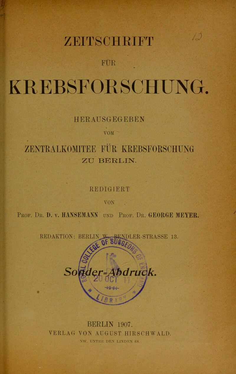 ZEITSCHRIFT /J FÜR KREBSFOR SCHUNG. HERAUSGEGEBEN // ' VOM  ' • T*- ' ' ZENTRALKOMITEE FÜR KREBSFORSCHUNG I > zu’BERLIN. \ •- C REDIGIERT f' . ■ f VON . f Prof. Dr. D. v. HANSEMANN und Prof. Dr. GEORGE MEYER.