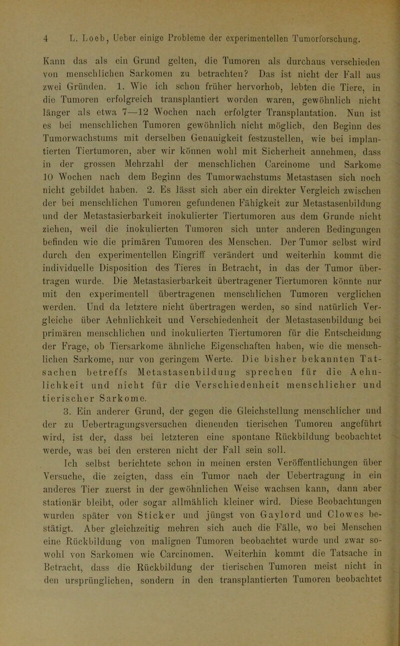 Kann das als ein Grund gelten, die Tumoren als durchaus verschieden von menschlichen Sarkomen zu betrachten? Das ist nicht der Fall aus zwei Gründen. 1. Wie ich schon früher hervorhob, lebten die Tiere, in die Tumoren erfolgreich transplantiert worden waren, gewöhnlich nicht länger als etwa 7—12 Wochen nach erfolgter Transplantation. Nun ist es bei menschlichen Tumoren gewöhnlich nicht möglich, den Beginn des Tumorwachstunis mit derselben Genauigkeit festzustellen, wie bei implan- tierten Tiertumoren, aber wir können wohl mit Sicherheit annehmen, dass in der grossen Mehrzahl der menschlichen Carcinome und Sarkome 10 Wochen nach dem Beginn des Tumorwachstums Metastasen sich noch nicht gebildet haben. 2. Es lässt sich aber ein direkter Vergleich zwischen der bei menschlichen Tumoren gefundenen Fähigkeit zur Metastasenbildnng und der Metastasierbarkeit inokulierter Tiertumoren aus dem Grunde nicht ziehen, weil die inokulierten Tumoren sich unter anderen Bedingungen befinden wie die primären Tumoren des Menschen. Der Tumor selbst wird durch den experimentellen Eingriff verändert und weiterhin kommt die individuelle Disposition des Tieres in Betracht, in das der Tumor über- tragen wurde. Die Metastasierbarkeit übertragener Tiertumoren könnte nur mit den experimentell übertragenen menschlichen Tumoren verglichen werden. Und da letztere nicht übertragen werden, so sind natürlich Ver- gleiche über Aehnlichkeit und Verschiedenheit der Metastaseiibildung bei primären menschlichen und inokulierten Tiertumoren für die Entscheidung der Frage, ob Tiersarkome ähnliche Eigenschaften haben, wie die mensch- lichen Sarkome, nur von geringem Werte. Die bisher bekannten Tat- sachen betreffs Metastasenbildung sprechen für die Aehn- lichkeit und nicht für die Verschiedenheit menschlicher und tierischer Sarkome. 3. Ein anderer Grund, der gegen die Gleichstellung menschlicher und der zu Uebertragungsversuchen dienenden tierischen Tumoren angeführt wiril, ist der, dass bei letzteren eine spontane Rückbildung beobachtet werde, was bei den ersteren nicht der Fall sein soll. Ich selbst berichtete schon in meinen ersten Veröffentlichungen über Versuche, die zeigten, dass ein Tumor nach der Uebertragung in ein anderes Tier zuerst in der gewöhnlichen Weise wachsen kann, dann aber stationär bleibt, oder sogar allmählich kleiner wird. Diese Beobachtungen wurden später von Sticker und jüngst von Gaylord und Clo wes be- stätigt. Aber gleichzeitig mehren sich auch die Fälle, wo bei Menschen eine Rückbildung von malignen Tumoren beobachtet wurde und zwar so- wohl von Sarkomen wie Carcinomen. Weiterhin kommt die Tatsache in Betracht, dass die Rückbildung der tierischen Tumoren meist nicht in den ursprünglichen, sondern in den transplantierten Tumoren beobachtet