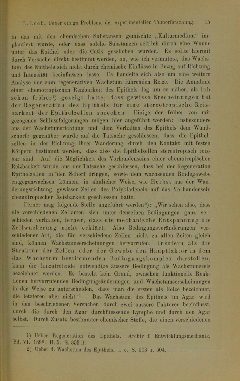 in (las mit den chemischen Substanzen gemischte „Kulturmedium“ im- plantiert wurde, oder dass solche Substanzen seitlich durch eine Wunde unter das Epithel oder die Cutis geschoben wurden. Es sollte hiermit durch Versuche direkt bestimmt werden, ob, wie ich vermutete, das Wachs- tum des Epithels sich nicht durch chemische Einflüsse in Bezug auf Richtung und Intensität beeinflussen lasse. Es handelte sich also um eine weitere Analyse der zum regenerativen Wachstum führenden Reize. Die Annahme einer chemotropischen Reizbarkeit des Epithels lag um so näher, als ich schon früher^) gezeigt hatte, dass gewisse Erscheinungen bei der Regeneration des Epithels für eine stereotropische Reiz- barkeit der Epitbelzellen sprechen. Einige der früher von mir gezogenen Schlussfolgerungen mögen hier angeführt werden: Insbesondere aus der Wachstumsrichtimg und dem Verhalten des Epithels dem Wund- schorfe gegenüber wurde auf die Tatsache geschlossen, dass die Epithel- zellen in der Richtung ihrer Wanderung durch den Kontakt mit festen Körpern bestimmt werden, dass also die Epithelzellen stereotropisch reiz- bar sind. Auf die Möglichkeit des Vorhandenseins einer chemotropischen Reizbarkeit wurde aus der Tatsache geschlossen, dass bei der Regeneration Epithelzellen in *den Schorf dringen, sowie dem wachsenden Bindegewebe entgegenwachsen können, in ähnlicher Weise, wie Pier bst aus der Wan- derungsrichtung gewisser Zellen des Polykladeneis auf das Vorhandensein chemotropischer Reizbarkeit geschlossen hatte. P’erner mag folgende Stelle angeführt werden2): „Wir sehen also, dass die verschiedenen Zellarteu sich unter denselben Bedingungen ganz ver- schieden verhalten, ferner, dass die mechanische Entspannung die Zell Wucherung nicht erklärt. Also Bedingungsveränderungou ver- schiedener Art, die für verschiedene Zellen nicht zu allen Zeiten gleich sind, können Wachstumserscheinungen hervorrufen. Insofern als die Struktur der Zellen oder der Gewebe den Plauptfaktor in dem das Wachstum bestimmenden Bedingungskomplex darstellen, kann die hinzutretende notwendige äussere Bedingung als Wachstumsreiz bezeichnet werden. Es besteht kein Grund, zwischen funktionelle Reak- tionen hervorrufenden Bedingungsänderungen und Wachstumserscheinungen in der Weise zu unterscheiden, dass man die ersten als Reize bezeichnet, die letzteren aber nicht.“ — Das Wachstum des Epithels im Agar wird in den beschriebenen Versuchen durch zwei äussere Faktoren beeinflusst, durch die durch den Agar durchfliessende Lymphe und durch den Agar selbst. Durch Zusatz bestimmter chemischer Stoffe, die einen verschiedenen 1) lieber Regeneration des Epithels, Archiv f. Entwicldungsmechanik. Bd. VI. 1898. H. 5. S. 353 ff. 2) lieber d. Wachstum des Epithels. 1. c. S. 503 u. 504.