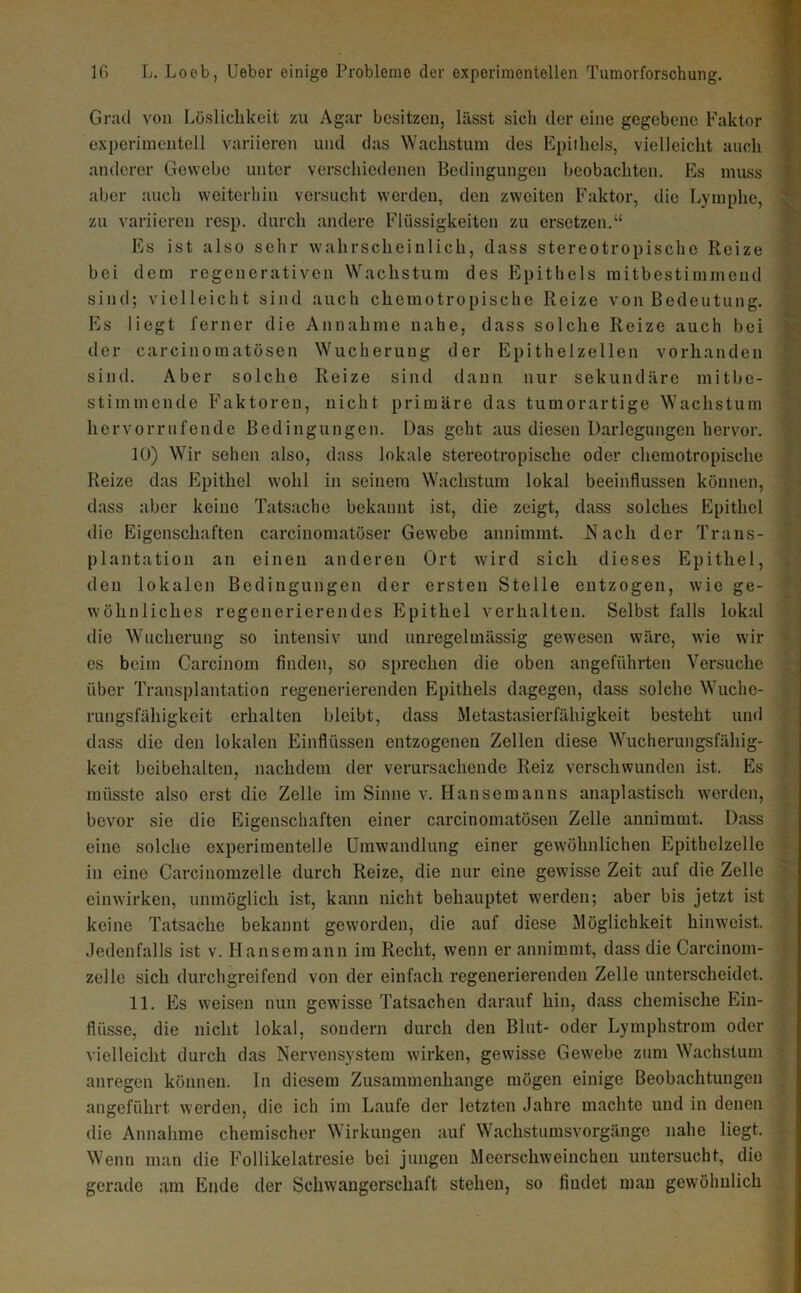 Grad von Lüslichkeit zu Agar besitzen, lässt sich der eine gegebene Faktor experimentell variieren und das Wachstum des Epithels, vielleicht auch anderer Gewebe unter verschiedenen Bedingungen beobachten. Es muss aber auch weiterhin versucht werden, den zweiten Faktor, die Lymphe, zu variieren resp. durch andere Flüssigkeiten zu ersetzen.“ Es ist also sehr wahrscheinlich, dass stereotropischc Reize bei dem regenerativen Wachstum des Epithels raitbestimmend sind; vielleicht sind auch chemotropische Reize von Bedeutung. Es liegt ferner die Annahme nahe, dass solche Reize auch bei der carcinomatösen Wucherung der Epithelzellen vorhanden sind. Aber solche Reize sind dann nur sekundäre mitbe- stimmende Faktoren, nicht primäre das tumorartige Wachstum hervorrufende Bedingungen. Das geht aus diesen Darlegungen hervor. 10) Wir sehen also, dass lokale stereotropische oder chemotropische Reize das Epithel wohl in seinem Wachstum lokal beeinflussen können, dass aber keine Tatsache bekannt ist, die zeigt, dass solches Epithel die Eigenschaften carcinomatöser Gewebe annimmt, ü^ach der Trans- plantation an einen anderen Ort wird sich dieses Epithel, den lokalen Bedingungen der ersten Stelle entzogen, wie ge- wöhnliches regenerierendes Epithel verhalten. Selbst falls lokal die Wucherung so intensiv und unregelmässig gewesen wäre, wie wir cs beim Carcinom finden, so sprechen die oben angeführten Versuche über Transplantation regenerierenden Epithels dagegen, dass solche Wuche- rungsfahigkeit erhalten bleibt, dass Metastasierfähigkeit besteht und dass die den lokalen Einflüssen entzogenen Zellen diese Wucherungsfähig- keit beibehalten, nachdem der verursachende Reiz verschwunden ist. Es müsste also erst die Zelle im Sinne v. Hansemanns anaplastisch werden, bevor sie die Eigenschaften einer carcinomatösen Zelle annimmt. Dass eine solche experimentelle Umwandlung einer gewöhnlichen Epithclzelle in eine Carcinomzelle durch Reize, die nur eine gewisse Zeit auf die Zelle einwirken, unmöglich ist, kann nicht behauptet werden; aber bis jetzt ist keine Tatsache bekannt geworden, die auf diese Möglichkeit hinweist. Jedenfalls ist v. Hansemann ira Recht, wenn er annimmt, dass die Carcinom- zelle sich durchgreifend von der einfach regenerierenden Zelle unterscheidet. 11. Es weisen nun gewisse Tatsachen darauf hin, dass chemische Ein- flüsse, die nicht lokal, sondern durch den Blut- oder Lymphstrom oder vielleicht durch das Nervensystem wirken, gewisse Gew'ebe zum Wachstum anregen können. In diesem Zusammenhänge mögen einige Beobachtungen angeführt werden, die ich im Laufe der letzten Jahre machte und in denen die Annahme chemischer Wirkungen auf Wachstumsvorgänge nahe liegt. Wenn man die Follikelatresie bei jungen Meerschweinchen untersucht, die gerade am Ende der Schwangerschaft stehen, so findet man gewöhnlich