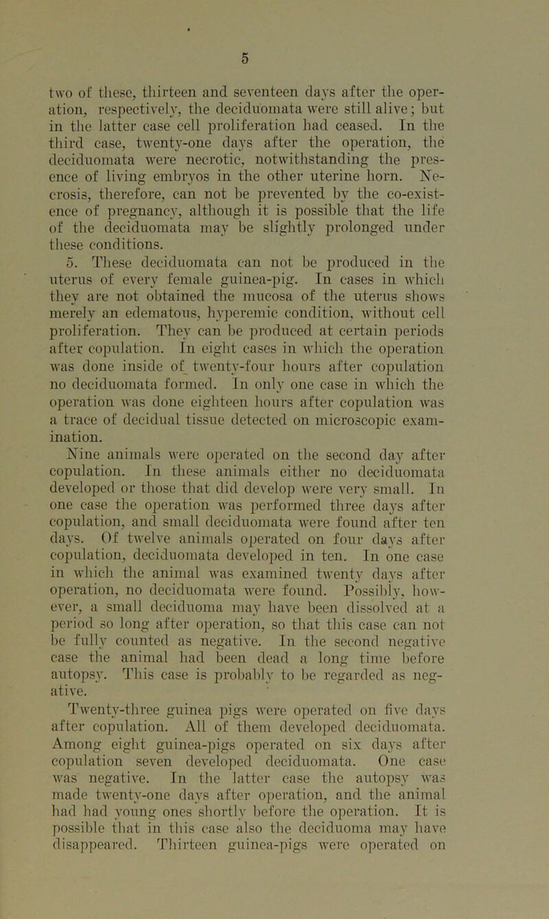 two of these, thirteen and seventeen days after the oper- ation, respectively, the deciduomata were still alive; but in the latter case cell proliferation had ceased. In the third case, twenty-one days after the operation, the deciduomata were necrotic, notwithstanding the pres- ence of living embryos in the other uterine horn. Ne- crosis, therefore, can not be prevented by the co-exist- ence of pregnancy, although it is possible that the life of the deciduomata may be slightly prolonged under these conditions. 5. These deciduomata can not be produced in the uterus of every female guinea-pig. In cases in which they are not obtained the mucosa of the uterus shows merely an edematous, hvperemic condition, without cell proliferation. They can be produced at certain periods after copulation. In eight cases in which the operation was done inside of twenty-four hours after copulation no deciduomata formed. In only one case in which the operation was done eighteen hours after copulation was a trace of decidual tissue detected on microscopic exam- ination. Nine animals were operated on the second day after copulation. In these animals either no deciduomata developed or those that did develop were very small. In one case the operation was performed three days after copulation, and small deciduomata were found after ten days. Of twelve animals operated on four days after copulation, deciduomata developed in ten. In one case in which the animal was examined twenty days after operation, no deciduomata were found. Possibly, how- ever, a small deciduoma may have been dissolved at a period so long after operation, so that this case can not be fully counted as negative. In the second negative case the animal had been dead a long time before autopsy. This case is probably to be regarded as neg- ative. Twenty-three guinea pigs were operated on five days after copulation. All of them developed deciduomata. Among eight guinea-pigs operated on six days after copulation seven developed deciduomata. One case was negative. In the latter case the autopsy was made twenty-one days after operation, and the animal had had young ones shortly before the operation. It is possible that in this case also the deciduoma may have disappeared. Thirteen guinea-pigs were operated on