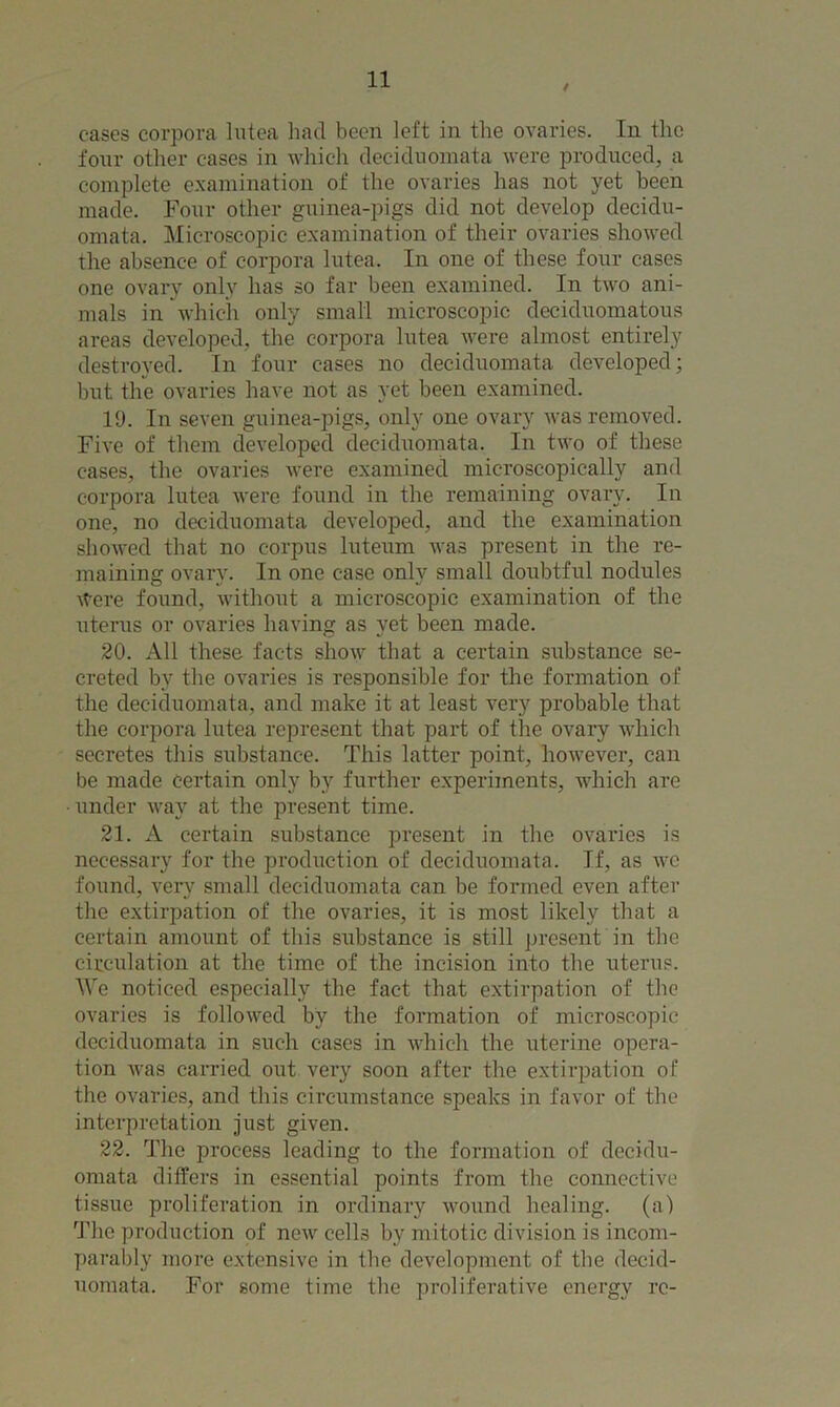 cases corpora lutea had been left in the ovaries. In the four other cases in which deciduomata were produced, a complete examination of the ovaries has not yet been made. Four other guinea-pigs did not develop decidu- omata. Microscopic examination of their ovaries showed the absence of corpora lutea. In one of these four cases one ovary only has so far been examined. In two ani- mals in which only small microscopic deciduomatous areas developed, the corpora lutea were almost entirely destroyed. In four cases no deciduomata developed; but the ovaries have not as yet been examined. 19. In seven guinea-pigs, only one ovary was removed. Five of them developed deciduomata. In two of these cases, the ovaries were examined microscopically and corpora lutea were found in the remaining ovary. In one, no deciduomata developed, and the examination showed that no corpus luteum was present in the re- maining ovary. In one case only small doubtful nodules Were found, without a microscopic examination of the uterus or ovaries having as yet been made. 20. All these facts show that a certain substance se- creted by the ovaries is responsible for the formation of the deciduomata, and make it at least very probable that the corpora lutea represent that part of the ovary which secretes this substance. This latter point, however, can be made certain only by further experiments, which are under way at the present time. 21. A certain substance present in the ovaries is necessary for the production of deciduomata. If, as we found, very small deciduomata can be formed even after the extirpation of the ovaries, it is most likely that a certain amount of this substance is still present in the circulation at the time of the incision into the uterus. We noticed especially the fact that extirpation of the ovaries is followed by the formation of microscopic deciduomata in such cases in which the uterine opera- tion was carried out very soon after the extirpation of the ovaries, and this circumstance speaks in favor of the interpretation just given. 22. The process leading to the formation of decidu- omata differs in essential points from the connective tissue proliferation in ordinary wound healing, (a) The production of new cells by mitotic division is incom- parably more extensive in the development of tbe decid- uomata. For gome time the proliferative energy re-