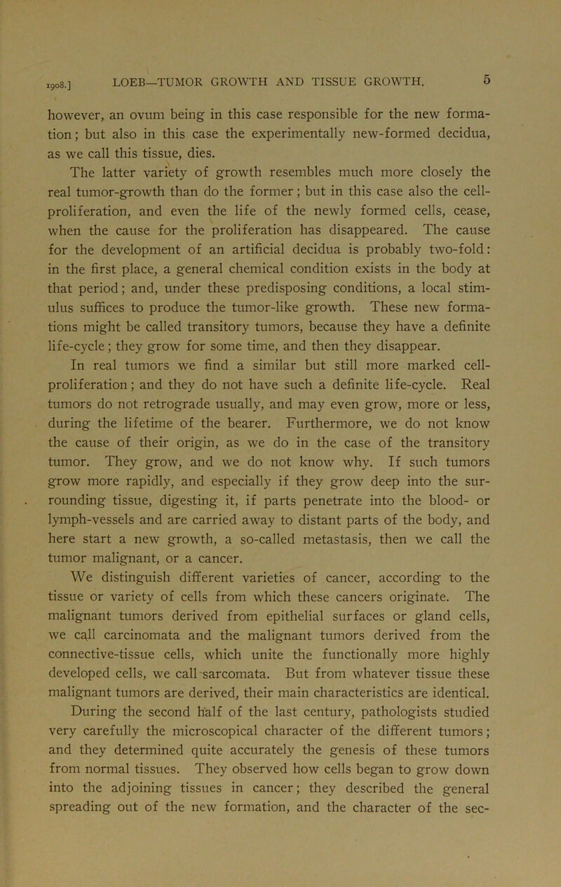 1908.] however, an ovum being in this case responsible for the new forma- tion ; but also in this case the experimentally new-formed decidua, as we call this tissue, dies. The latter variety of growth resembles much more closely the real tumor-growth than do the former; but in this case also the cell- proliferation, and even the life of the newly formed cells, cease, when the cause for the proliferation has disappeared. The cause for the development of an artificial decidua is probably two-fold: in the first place, a general chemical condition exists in the body at that period; and, under these predisposing conditions, a local stim- ulus suffices to produce the tumor-like growth. These new forma- tions might be called transitory tumors, because they have a definite life-cycle; they grow for some time, and then they disappear. In real tumors we find a similar but still more marked cell- proliferation; and they do not have such a definite life-cycle. Real tumors do not retrograde usually, and may even grow, more or less, during the lifetime of the bearer. Furthermore, we do not know the cause of their origin, as we do in the case of the transitory tumor. They grow, and we do not know why. If such tumors grow more rapidly, and especially if they grow deep into the sur- rounding tissue, digesting it, if parts penetrate into the blood- or lymph-vessels and are carried away to distant parts of the body, and here start a new growth, a so-called metastasis, then we call the tumor malignant, or a cancer. We distinguish different varieties of cancer, according to the tissue or variety of cells from which these cancers originate. The malignant tumors derived from epithelial surfaces or gland cells, we cafl carcinomata and the malignant tumors derived from the connective-tissue cells, which unite the functionally more highly developed cells, we call sarcomata. But from whatever tissue these malignant tumors are derived, their main characteristics are identical. During the second half of the last century, pathologists studied very carefully the microscopical character of the different tumors; and they determined quite accurately the genesis of these tumors from normal tissues. They observed how cells began to grow down into the adjoining tissues in cancer; they described the general spreading out of the new formation, and the character of the sec-