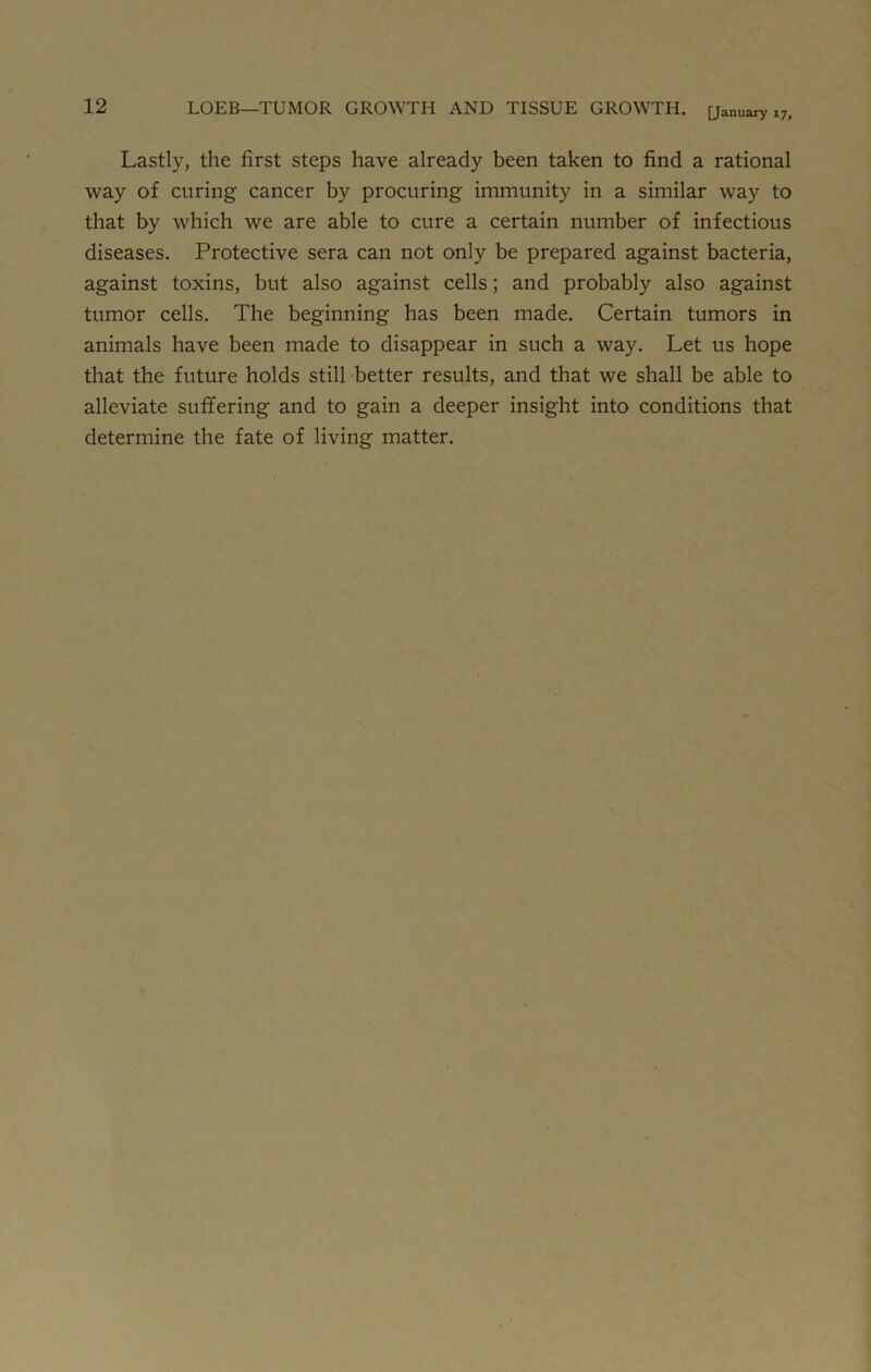 Lastly, the first steps have already been taken to find a rational way of curing cancer by procuring immunity in a similar way to that by which we are able to cure a certain number of infectious diseases. Protective sera can not only be prepared against bacteria, against toxins, but also against cells; and probably also against tumor cells. The beginning has been made. Certain tumors in animals have been made to disappear in such a way. Let us hope that the future holds still better results, and that we shall be able to alleviate suffering and to gain a deeper insight into conditions that determine the fate of living matter.