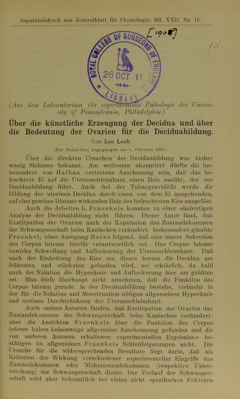 Separatabdruck aus Zentralblatt für Physiologie, Kd. XXII, Nr. 1(>. sity of Pennsylvania, Philadelphia.) Über die künstliche Erzeugung der Decidua und über die Bedeutung der Ovarien für die Deciduabildung. Von Leo Loeb. (Der Redaktion zngegangen am 1. Oktober 1908.) ('ber die direkten Ursachen der Deciduabildung war bisher wenig Sicheres bekannt. Am weitesten akzeptiert dürfte die ins- besondere von Halban vertretene Anschauung sein, daß das be- fruchtete Ei auf die Uterusschleimhaut einen Reiz ausübt, der zur Deciduabildung führt. Auch bei der Tubargravidität werde die Bildung der uterinen Decidua durch einen von dem Ei ausgehenden, auf eine gewisse Distanz wirkenden Reiz des befruchteten Eies ausgelöst. Auch die Arbeiten L. Fraenkels konnten zu einer eindeutigen Analyse der Deciduabildung nicht führen. Dieser Autor fand, daß Exstirpation der Ovarien nach der Kopulation das Zustandekommen der Schwangerschaft beim Kaninchen verhindert. Insbesondere glaubte Fraenkel, einer Anregung Borns folgend, daß eine innere Sekretion des Corpus luteum hierfür verantwortlich sei. Das Corpus luteum bewirke Schwellung und Auflockerung der Uterusschleimhaut, Daß nach der Einbettung des Eies um dieses herum die Decidua am frühesten und stärksten gefunden wird, sei erklärlich, da bald nach der Nidation die Hyperämie und Auflockerung hier am größten sei. Man dürfe überhaupt nicht annehmen, daß die Funktion des Corpus luteum gerade in der Deciduabildung bestehe, vielmehr in der für die Nidat ion und Menstruation nötigen allgemeinen Hyperämie und serösen Durchtränkung der Uterusschleimhaut. Auch andere Autoren fanden, daß Exstirpation der Ovarien das Zustandekommen der Schwangerschaft beim Kaninchen verhindert: aber die Ansichten Fraenkels über die Funktion des Corpus luteum haben keineswegs allgemeine Anerkennung gefunden und die von anderen Autoren erhaltenen experimentellen Ergebnisse be- stätigen im allgemeinen Fraenkels Schlußfolgerungen nicht. Die Ursache für die widersprechenden Resultate liegt darin, daß als Kriterion der Wirkung verschiedener experimenteller Eingriffe das Zustandekommen oder Nichtzustandekommen (respektive Unter- brechung) der Schwangerschaft diente. Der Verlauf der Schwanger- schalt wird aber bekanntlich bei vielen nicht spezifischen Faktoren