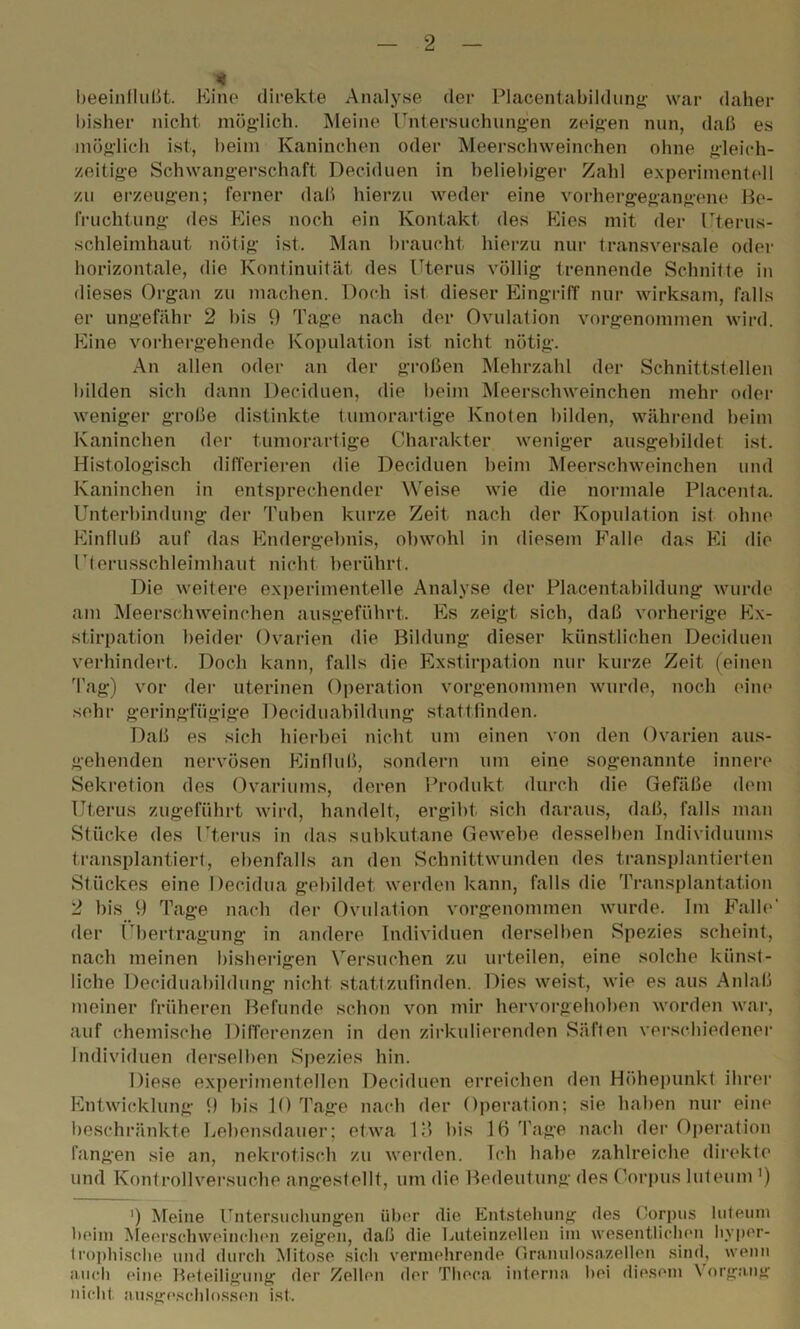 * beeinflußt. Eine direkte Analyse der Placentabildung war daher bisher nicht möglich. Meine Untersuchungen zeigen nun, daß es möglich ist, beim Kaninchen oder Meerschweinchen ohne gleich- zeitige Schwangerschaft Deciduen in beliebiger Zahl experimentell zu erzeugen; ferner daß hierzu weder eine vorhergegangene Be- fruchtung des Eies noch ein Kontakt des Eies mit der Uterus- schleimhaut nötig ist. Man braucht hierzu nur transversale oder horizontale, die Kontinuität des Uterus völlig trennende Schnitte in dieses Organ zu machen. Doch isl dieser Eingriff nur wirksam, falls er ungefähr 2 bis 9 Tage nach der Ovulation vorgenommen wird. Eine vorhergehende Kopulation ist nicht nötig. An allen oder an der großen Mehrzahl der Schnittstellen bilden sich dann Deciduen, die beim Meerschweinchen mehr oder weniger große distinkte tumorartige Knoten bilden, während beim Kaninchen der tumorartige Charakter weniger ausgebildet ist. Histologisch differieren die Deciduen beim Meerschweinchen und Kaninchen in entsprechender Weise wie die normale Placenta. Unterbindung der Tuben kurze Zeit nach der Kopulation ist ohne Einfluß auf das Endergebnis, obwohl in diesem Falle das Ei die Uterusschleimhaut nicht berührt. Die weitere experimentelle Analyse der Placentabildung wurde am Meerschweinchen ausgeführt. Es zeigt sich, daß vorherige Ex- stirpation beider Ovarien die Bildung dieser künstlichen Deciduen verhindert. Doch kann, falls die Exstirpation nur kurze Zeit (einen Tag) vor der uterinen Operation vorgenommen wurde, noch eine sehr geringfügige Deciduabildung stattfinden. Daß es sich hierbei nicht um einen von den Ovarien aus- gehenden nervösen Einfluß, sondern um eine sogenannte innere Sekretion des Ovariums, deren Produkt durch die Gefäße dem Uterus zugeführt wird, handelt, ergibt sich daraus, daß, falls man Stücke des Uterus in das subkutane Gewebe desselben Individuums transplantiert, ebenfalls an den Schnittwunden des transplantierten Stückes eine Decidua gebildet werden kann, falls die Transplantation 2 bis 9 Tage nach der Ovulation vorgenommen wurde. Im Falle' der Übertragung in andere Individuen derselben Spezies scheint, nach meinen bisherigen Versuchen zu urteilen, eine solche künst- liche Deciduabildung nicht stattzufinden. Dies weist, wie es aus Anlaß meiner früheren Befunde schon von mir hervorgehoben worden war, auf chemische Differenzen in den zirkulierenden Säften verschiedener Individuen derselben Spezies hin. Diese experimentellen Deciduen erreichen den Höhepunkt ihrer Entwicklung 9 bis 10 Tage nach der Operation; sie haben nur eine beschränkte Lebensdauer; etwa 13 bis Iß Tage nach der Operation fangen sie an, nekrotisch zu werden. Ich habe zahlreiche direkte und Konf rollversuche angestellt, um die Bedeutung des Corpus luteum ') ') Meine Untersuchungen über die Entstehung des Corpus luteum beim Meerschweinchen zeigen, daß die Luteinzellen im wesentlichen hyper- trophische und durch Mitose sich vermehrende Granulosazellen sind, wenn auch eine Beteiligung der Zellen der Th een. interna hei diesem \ organg nicht ausgeschlossen ist.