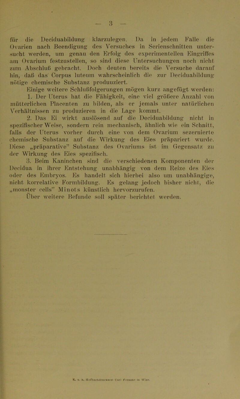 für die Deciduahildung klarzulegen. Da in jedem Falle die Ovarien nach Beendigung des Versuches in Serienschnitten unter- sucht werden, um genau den Erfolg des experimentellen Eingriffes am Ovarium festzustellen, so sind diese Untersuchungen noch nicht zum Abschluß gebracht. Doch deuten bereits die Versuche darauf hin, daß das Corpus luteum wahrscheinlich die zur Deciduahildung nötige chemische Substanz produuziert. Einige weitere Schlußfolgerungen mögen kurz angefügt werden: 1. Der Uterus hat die Fähigkeit, eine viel größere Anzahl von mütterlichen Placenten zu bilden, als er jemals unter natürlichen Verhältnissen zu produzieren in die Lage kommt. 2. Das Ei wirkt auslösend auf die Deciduahildung nicht in spezifischer Weise, sondern rein mechanisch, ähnlich wie ein Schnitt, falls der Uterus vorher durch eine von dem Ovarium sezernierte chemische Substanz auf die Wirkung des Eies präpariert wurde. Diese „präparative” Substanz des Ovariums ist im Gegensatz zu der Wirkung des Eies spezifisch. 3. Beim Kaninchen sind die verschiedenen Komponenten der Decidua in ihrer Entstehung unabhängig von dem Reize des Eies oder des Embryos. Es handelt sich hierbei also um unabhängige, nicht korrelative Formbildung. Es gelang jedoch bisher nicht, die „monster cells” Minots künstlich hervorzurufen. Uber weitere Befunde soll später berichtet werden. K. u. k. ilofbiichtiruckerpl Curl Fromme In VVlen