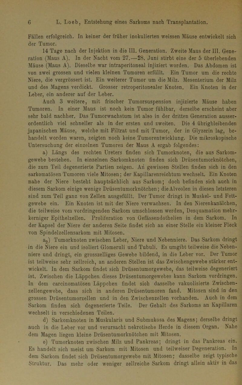 Fällen erfolgreich. In keiner der früher inokulierten weissen Mäuse entwickelt sich der Tumor. 14 Tage nach der Injektion in die 111. Generation. Zweite Maus der III. Gene- ration (Maus A). In der Nacht vom 27.—28. Juni stirbt eine der 5 überlebenden Mäuse (Maus A). Dieselbe war intraperitoneal injiziert worden. Das Abdomen ist von zwei grossen und vielen kleinen Tumoren erfüllt. Ein Tumor um die rechte Niere, die vergrössert ist. Ein weiterer Tumor um die Milz. Mesenterium der Milz und des Magens verdickt. Grosser retroperitonealer Knoten. Ein Knoten in der Leber, ein anderer auf der Leber. Auch 3 weitere, mit frischer Tumorsuspension injizierte Mäuse haben Tumoren. In einer Maus ist noch kein Tumor fühlbar, derselbe erscheint aber sehr bald nachher. Das Tumorwachstum ist also in der dritten Generation ausser- ordentlich viel schneller als in der ersten und zweiten. Die 4 übrigbleibenden japanischen Mäuse, welche mit Filtrat und mit Tumor, der in Glyzerin lag, be- handelt worden waren, zeigten noch keine Tumorentwicklung. Die mikroskopische Untersuchung der einzelnen Tumoren der Maus A ergab folgendes: a) Längs des rechten Ureters finden sich Tumorknoten, die aus Sarkom- gewebe bestehen. In einzelnen Sarkomknoten finden sich Drüsentumorknötchen, die zum Teil degenerierte Partien zeigen. An gewissen Stellen finden sich in den sarkomatösen Tumoren viele Mitosen; der Kapillarenreichtum wechselt. Ein Knoten nahe der Niere besteht hauptsächlich aus Sarkom; doch befinden sich auch in diesem Sarkom einige wenige Drüsentumorknötchen; die Alveolen in diesen letzteren sind zum Teil ganz von Zellen ausgefüllt. Der Tumor dringt in Muskel- und Fett- gewebe ein. Ein Knoten ist mit der Niere verwachsen. In den Nierenkanälchen, die teilweise vom vordringenden Sarkom umschlossen werden, Desquamation mehr- kerniger Epithelzellen. Proliferation von Gefässendothelien in dem Sarkom. In der Kapsel der Niere der anderen Seite findet sich an einer Stelle ein kleiner Fleck von Spindelzellensarkom mit Mitosen. a2) Tumorknoten zwischen Leber, Niere und Nebenniere. Das Sarkom dringt in die Niere ein und isoliert Glomeruli und Tubuli. Es umgibt teilweise die Neben- niere und dringt, ein grosszeiliges Gewebe bildend, in die Leber vor. Der Tumor ist teilweise sehr zellreich, an anderen Stellen ist das Zwischengewebe stärker ent- wickelt. In dem Sarkom findet sich Drüsentumorgewebe, das teilweise degeneriert ist. Zwischen die Läppchen dieses Drüsentumorgewebes kann Sarkom Vordringen. In dem carcinomatösen Läppchen findet sich dasselbe vakuolisierte Zwischen- zellengewebe, dass sich in anderen Drüsentumoren fand. Mitosen sind in den grossen Drüsentumorzellen und in den Zwischenzellen vorhanden. Auch in dem Sarkom finden sich degenerierte Teile. Der Gehalt des Sarkoms an Kapillaren wechselt in verschiedenen Toilen. d) Sarkomknoten in Muskularis und Submukosa des Magens; derselbe dringt auch in die Leber vor und verursacht nekrotische Herde in diesem Organ. Nahe dem Magen liegen kleine Drüsentumorknötchen mit Mitosen. o) Tumorknoten zwischen Milz und Pankreas; dringt in das Pankreas ein. Es handelt sich meist um Sarkom mit Mitosen und teilweiser Degeneration. In dem Sarkom findet sich Drüsentumorgewebe mit Mitosen; dasselbe zeigt typische Struktur. Das mehr oder weniger zellreiche Sarkom dringt allein aktiv in das