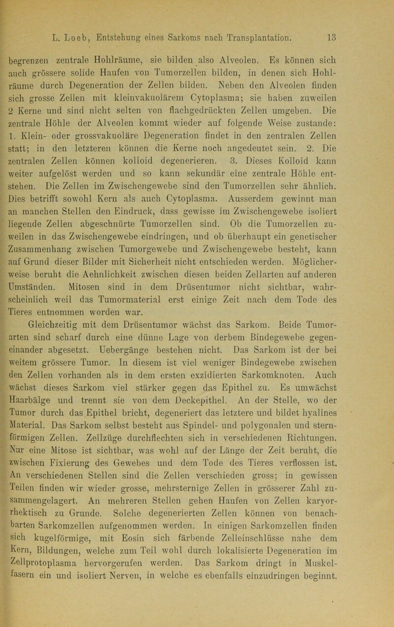 begrenzen zentrale Holüräume, sie bilden also Alveolen. Es können sich auch grössere solide Haufen von Tumorzellen bilden, in denen sich Hohl- räume durch Degeneration der Zellen bilden. Neben den Alveolen finden sich grosse Zellen mit kleinvakuolärem Cytoplasma; sie haben zuweilen 2 Kerne und sind nicht selten von flachgedrückten Zellen umgeben. Die zentrale Höhle der Alveolen kommt wieder auf folgende Weise zustande: 1. Klein- oder grossvakuoläre Degeneration findet in den zentralen Zellen statt; in den letzteren können die Kerne noch angedeutet sein. 2. Die zentralen Zellen können kolloid degenerieren. 3. Dieses Kolloid kann weiter aufgelöst werden und so kann sekundär eine zentrale Höhle ent- stehen. Die Zellen im Zwischengewebe sind den Tumorzellen sehr ähnlich. Dies betrifft sowohl Kern als auch Cytoplasma. Ausserdem gewinnt man an manchen Stellen den Eindruck, dass gewisse im Zwischengewebe isoliert liegende Zellen abgeschnürte Tumorzellen sind. Ob die Tumorzellen zu- weilen in das Zwischengewebe eindringen, und ob überhaupt ein genetischer Zusammenhang zwischen Tumorgewebe und Zwischengewebe besteht., kann auf Grund dieser Bilder mit Sicherheit nicht entschieden werden. Möglicher- weise beruht die Aehnlichkeit zwischen diesen beiden Zellarten auf anderen Umständen. Mitosen sind in dem Drüsentumor nicht sichtbar, wahr- scheinlich weil das Tumormaterial erst einige Zeit nach dem Tode des Tieres entnommen worden war. Gleichzeitig mit dem Drüsentumor wächst das Sarkom. Beide Tumor- arten sind scharf durch eine dünne Lage von derbem Bindegewebe gegen- einander abgesetzt. Uebergänge bestehen nicht. Das Sarkom ist der bei weitem grössere Tumor. In diesem ist viel weniger Bindegewebe zwischen den Zellen vorhanden als in dem ersten exzidierten Sarkomknoten. Auch wächst dieses Sarkom viel stärker gegen das Epithel zu. Es umwächst Haarbälge und trennt sie von dem Deckepithel. An der Stelle, wo der Tumor durch das Epithel bricht, degeneriert das letztere und bildet hyalines Material. Das Sarkom selbst besteht aus Spindel- und polygonalen und stern- förmigen Zellen. Zellziige durchflechten sich in verschiedenen Richtungen. Nur eine Mitose ist sichtbar, was wohl auf der Länge der Zeit beruht, die zwischen Fixierung des Gewebes und dem Tode des Tieres verflossen ist. An verschiedenen Stellen sind die Zellen verschieden gross; in gewissen Teilen finden wir wieder grosse, mehrsternige Zellen in grösserer Zahl zu- sammengelagert. An mehreren Stellen gehen Haufen von Zellen karyor- rhektisch zu Grunde. Solche degenerierten Zellen können von benach- barten Sarkomzellen aufgenommen werden. In einigen Sarkomzellen finden sich kugelförmige, mit Eosin sich färbende Zelleinschlüsse nahe dem Kern, Bildungen, welche zum Teil wohl durch lokalisierte Degeneration im Zellprotoplasma hervorgerufen werden. Das Sarkom dringt in Muskel- fasern ein und isoliert Nerven, in welche es ebenfalls einzudringen beginnt.