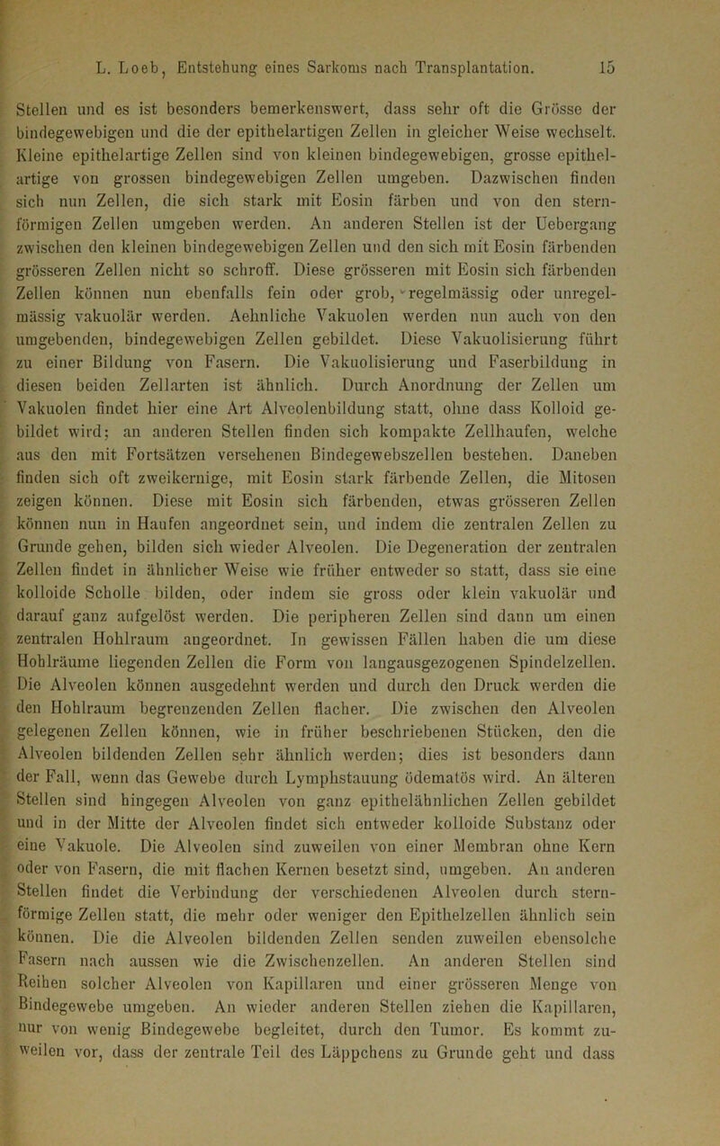 Stellen und es ist besonders bemerkenswert, dass sehr oft die Grösse der bindegewebigen und die der epithelartigen Zellen in gleicher Weise wechselt. Kleine epithelartige Zellen sind von kleinen bindegewebigen, grosse epithel- artige von grossen bindegewebigen Zellen umgeben. Dazwischen finden sich nun Zellen, die sich stark mit Eosin färben und von den stern- förmigen Zellen umgeben werden. An anderen Stellen ist der Uebcrgang zwischen den kleinen bindegewebigen Zellen und den sich mit Eosin färbenden grösseren Zellen nicht so schroff. Diese grösseren mit Eosin sich färbenden Zellen können nun ebenfalls fein oder grob,v regelmässig oder unregel- mässig vakuolär werden. Aehnliche Vakuolen werden nun auch von den umgebenden, bindegewebigen Zellen gebildet. Diese Vakuolisierung führt zu einer Bildung von Fasern. Die Vakuolisierung und Faserbildung in diesen beiden Zellarten ist ähnlich. Durch Anordnung der Zellen um Vakuolen findet hier eine Art Alvcolenbildung statt, ohne dass Kolloid ge- bildet wird; an anderen Stellen finden sich kompakte Zellhaufen, welche aus den mit Fortsätzen versehenen Bindegewebszellen bestehen. Daneben finden sich oft zweikernige, mit Eosin stark färbende Zellen, die Mitosen zeigen können. Diese mit Eosin sich färbenden, etwas grösseren Zellen können nun in Haufen angeordnet sein, und indem die zentralen Zellen zu Grunde gehen, bilden sich wieder Alveolen. Die Degeneration der zentralen Zellen findet in ähnlicher Weise wie früher entweder so statt, dass sie eine kolloide Scholle bilden, oder indem sie gross oder klein vakuolär und darauf ganz aufgelöst werden. Die peripheren Zellen sind dann um einen zentralen Hohlraum angeordnet. In gewissen Fällen haben die um diese Hohlräume liegenden Zellen die Form von langausgezogenen Spindelzellen. Die Alveolen können ausgedehnt werden und durch den Druck werden die den Hohlraum begrenzenden Zellen flacher. Die zwischen den Alveolen gelegenen Zellen können, wie in früher beschriebenen Stücken, den die Alveolen bildenden Zellen sehr ähnlich werden; dies ist besonders dann der Fall, wenn das Gewebe durch Lymphstauung üdematös wird. An älteren Stellen sind hingegen Alveolen von ganz epithelähnlichen Zellen gebildet und in der Mitte der Alveolen findet sich entweder kolloide Substanz oder eiue Vakuole. Die Alveolen sind zuweilen von einer Membran ohne Kern oder von Fasern, die mit flachen Kernen besetzt sind, umgeben. An anderen Stellen findet die Verbindung der verschiedenen Alveolen durch stern- förmige Zellen statt, die mehr oder weniger den Epithelzellen ähnlich sein können. Die die Alveolen bildenden Zellen senden zuweilen ebensolche Fasern nach aussen wie die Zwischenzellen. An anderen Stellen sind Reihen solcher Alveolen von Kapillaren und einer grösseren Menge von Bindegewebe umgeben. An wieder anderen Stellen ziehen die Kapillaren, nur von wenig Bindegewebe begleitet, durch den Tumor. Es kommt zu- weilen vor, dass der zentrale Teil des Läppchens zu Grunde geht und dass