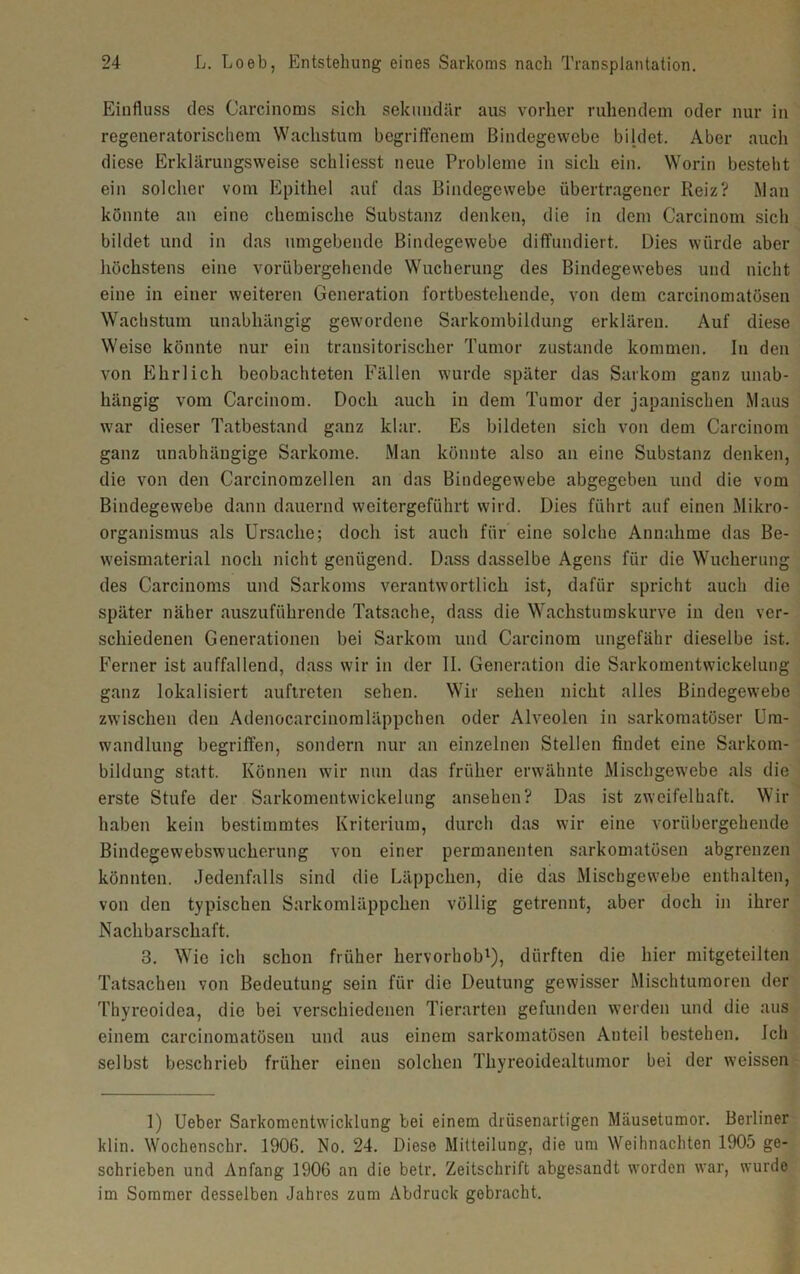 Einfluss des Carcinoms sich sekundär aus vorher ruhendem oder nur in regeneratorischem Wachstum begriffenem Bindegewebe bildet. Aber auch diese Erklärungsweise schliesst neue Probleme in sich ein. Worin besteht ein solcher vom Epithel auf das Bindegewebe übertragener Reiz? Man könnte an eine chemische Substanz denken, die in dem Carcinom sich bildet und in das umgebende Bindegewebe diffundiert. Dies würde aber höchstens eine vorübergehende Wucherung des Bindegewebes und nicht eine in einer weiteren Generation fortbestehende, von dem carcinomatösen Wachstum unabhängig gewordene Sarkombildung erklären. Auf diese Weise könnte nur ein transitorischer Tumor zustande kommen. In den von Ehrlich beobachteten Fällen wurde später das Sarkom ganz unab- hängig vom Carcinom. Doch auch in dem Tumor der japanischen Maus war dieser Tatbestand ganz klar. Es bildeten sich von dem Carcinom ganz unabhängige Sarkome. Man könnte also an eine Substanz denken, die von den Carcinomzellen an das Bindegewebe abgegeben und die vom Bindegewebe dann dauernd weitergeführt wird. Dies führt auf einen Mikro- organismus als Ursache; doch ist auch für eine solche Annahme das Be- weismaterial noch nicht genügend. Dass dasselbe Agens für die Wucherung des Carcinoms und Sarkoms verantwortlich ist, dafür spricht auch die später näher auszuführende Tatsache, dass die Wachstumskurve in den ver- schiedenen Generationen bei Sarkom und Carcinom ungefähr dieselbe ist. Ferner ist auffallend, dass wir in der II. Generation die Sarkomentwickelung ganz lokalisiert auftreten sehen. Wir sehen nicht alles Bindegewebe zwischen den Adenocarcinomläppchen oder Alveolen in sarkomatöser Um- wandlung begriffen, sondern nur an einzelnen Stellen findet eine Sarkom- bildung statt. Können wir nun das früher erwähnte Mischgewebe als die erste Stufe der Sarkomentwickelung ansehen? Das ist zweifelhaft. Wir haben kein bestimmtes Kriterium, durch das wir eine vorübergehende Bindegewebswucherung von einer permanenten sarkomatüsen abgrenzen könnten. Jedenfalls sind die Läppchen, die das Mischgewebe enthalten, von den typischen Sarkomläppchen völlig getrennt, aber doch in ihrer Nachbarschaft. 3. Wie ich schon früher hervorhob1), dürften die hier mitgeteilten Tatsachen von Bedeutung sein für die Deutung gewisser Mischtumoren der Thyreoidea, die bei verschiedenen Tierarten gefunden werden und die aus einem carcinomatösen und aus einem sarkomatüsen Anteil bestehen. Ich selbst beschrieb früher einen solchen Thyreoidealtumor bei der weissen 1) Ueber Sarkomentwicklung bei einem drüsenartigen Mäusetumor. Berliner klin. Wochenschr. 1906. No. 24. Diese Mitteilung, die um Weihnachten 1905 ge- schrieben und Anfang 1906 an die betr. Zeitschrift abgesandt worden war, wurde im Sommer desselben Jahres zum Abdruck gebracht.