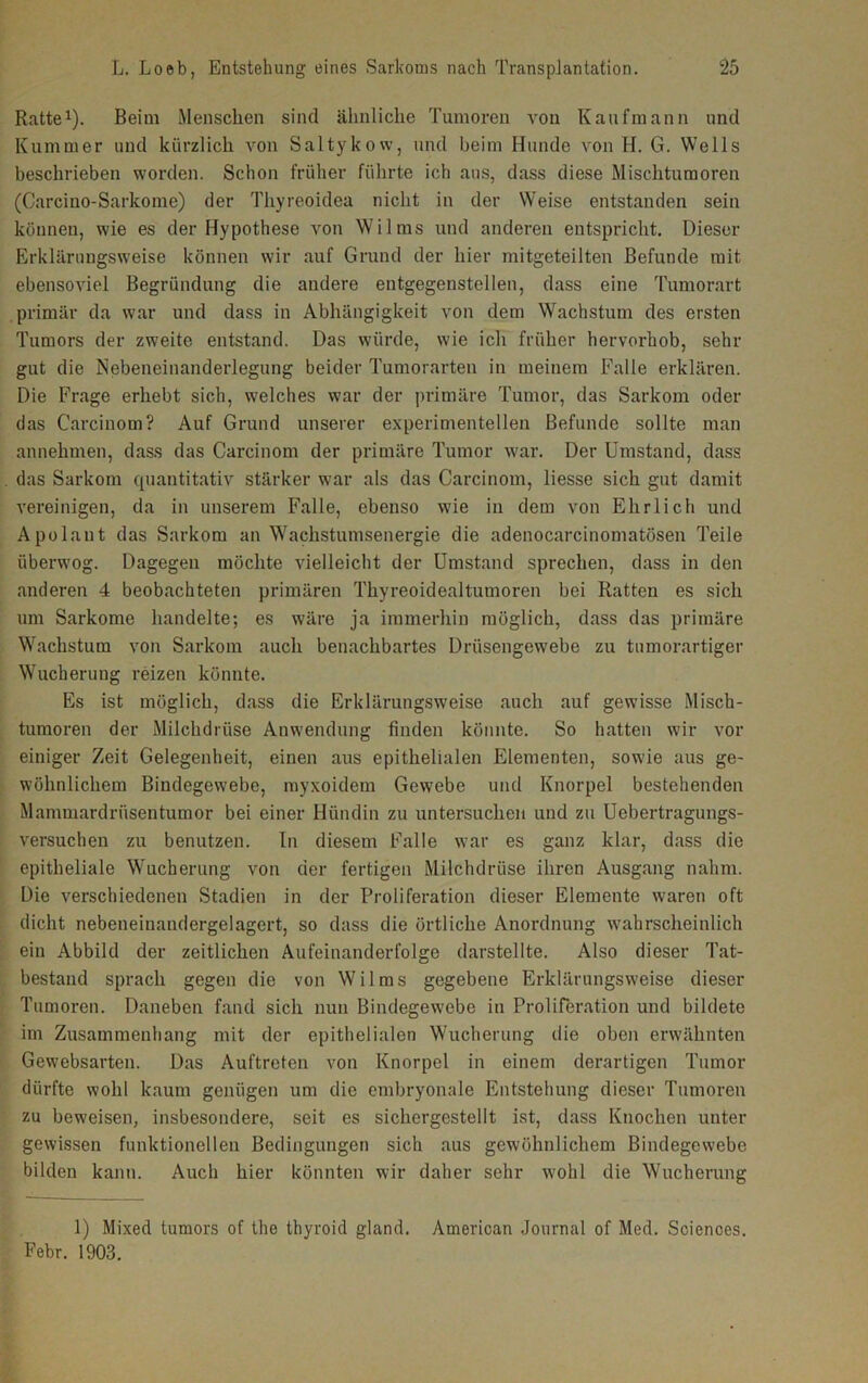 Ratte1). Beim Menschen sind ähnliche Tumoren von Kaufmann und Kummer und kürzlich von Saltykow, und beim Hunde von H. G. Wells beschrieben worden. Schon früher führte ich aus, dass diese Mischtumoren (Carcino-Sarkome) der Thyreoidea nicht in der Weise entstanden sein können, wie es der Hypothese von Wilms und anderen entspricht. Dieser Erklärungsweise können wir auf Grund der hier mitgeteilten Befunde mit ebensoviel Begründung die andere entgegenstellen, dass eine Tumorart primär da war und dass in Abhängigkeit von dem Wachstum des ersten Tumors der zweite entstand. Das würde, wie ich früher hervorhob, sehr gut die Nebeneinanderlegung beider Tumorarten in meinem Falle erklären. Die Frage erhebt sich, welches war der primäre Tumor, das Sarkom oder das Carcinom? Auf Grund unserer experimentellen Befunde sollte man annehmen, dass das Carcinom der primäre Tumor war. Der Umstand, dass das Sarkom quantitativ stärker war als das Carcinom, liesse sich gut damit vereinigen, da in unserem Falle, ebenso wie in dem von Ehrlich und Apolaut das Sarkom an Wachstumsenergie die adenocarcinomatösen Teile überwog. Dagegen möchte vielleicht der Umstand sprechen, dass in den anderen 4 beobachteten primären Thyreoidealtumoren bei Ratten es sich um Sarkome handelte; es wäre ja immerhin möglich, dass das primäre Wachstum von Sarkom auch benachbartes Drüsengewebe zu tumorartiger Wucherung reizen könnte. Es ist möglich, dass die Erklärungsweise auch auf gewisse Misch- tumoren der Milchdrüse Anwendung finden könnte. So hatten wir vor einiger Zeit Gelegenheit, einen aus epithelialen Elementen, sowie aus ge- wöhnlichem Bindegewebe, myxoidem Gewebe und Knorpel bestehenden Mammardriisentumor bei einer Hündin zu untersuchen und zu Uebertragungs- versuchen zu benutzen. In diesem Falle war es ganz klar, dass die epitheliale Wucherung von der fertigen Milchdrüse ihren Ausgang nahm. Die verschiedenen Stadien in der Proliferation dieser Elemente waren oft dicht nebeneinandergelagert, so dass die örtliche Anordnung wahrscheinlich ein Abbild der zeitlichen Aufeinanderfolge darstellte. Also dieser Tat- bestand sprach gegen die von Wilms gegebene Erklärungsweise dieser Tumoren. Daneben fand sich nun Bindegewebe in Proliferation und bildete im Zusammenhang mit der epithelialen Wucherung die oben erwähnten Gewebsarten. Das Auftreten von Knorpel in einem derartigen Tumor dürfte wohl kaum genügen um die embryonale Entstehung dieser Tumoren zu beweisen, insbesondere, seit es sichergestellt ist, dass Knochen unter gewissen funktionellen Bedingungen sich aus gewöhnlichem Bindegewebe bilden kann. Auch hier könnten wir daher sehr wohl die Wucherung 1) Mixed tumors of the thyroid gland. American Journal of Med. Sciences. Febr. 1903.